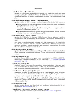 8 VBoxManage
--bios-logo-image-path=<pathname>
Replaces the existing BIOS logo with a different image. The replacement image must be an
uncompressed 16, 256 or 16M color bitmap file (BMP) that does not contain color space
information (Windows 3.0 format). Also ensure that the image is no larger than 640 X 480
pixels.
--bios-boot-menu=disabled | menuonly | messageandmenu
Specifies whether the BIOS permits you to select a temporary boot device. Valid values are:
• disabled outputs the alternate boot device message and permits you to select a tem-
porary boot device by pressing F12.
• menuonly suppresses the alternate boot device message, but permits you to select a
temporary boot device by pressing F12.
• messageandmenu suppresses the alternate boot device message and prevents you from
selecting a temporary boot device by pressing F12.
--bios-apic=x2apic | apic | disabled
Specifies the APIC level of the firmware. Valid values are: x2apic, apic, and disabled.
When the value is disabled, neither the apic nor the x2apic version of the firmware is
used.
Note that if you specify the x2apic value and x2APIC is unsupported by the virtual CPU,
the APIC level downgrades to apic, if supported. Otherwise, the APIC level downgrades to
disabled. Similarly, if you specify the apic value and APIC is unsupported by the virtual
CPU, the APIC level downgrades to disabled.
--bios-system-time-offset=<msec>
Specifies the time offset in milliseconds of the guest VM relative to the time on the host
system. If the offset value is positive, the guest VM time runs ahead of the time on the host
system.
--bios-pxe-debug=on | off
Enables or disables additional debugging output when using the Intel PXE boot ROM. The
debug output is written to the release log file. See chapter 12.1.2, Collecting Debugging
Information, page 398.
--system-uuid-le=on | off
Enables or disables representing the system UUID in little endian form. The default value
is on for new VMs. For old VMs the setting is off to keep the content of the DMI/SMBIOS
table unchanged, which can be important for Windows license activation.
--boot<N>=none | floppy | dvd | disk | net
Enables you to specify the boot device order for the VM by assigning one of the device
types to each of the four boot device slots that are represented by N in the option name.
A value of 1 for N represents the first boot device slot, and so on.
The device types are floppy for floppy disks, dvd for DVDs or CDs, disk for hard disks,
and net for a network device. A value of none indicates that no boot device is associated
with the specified slot.
--rtc-use-utc=on | off
Specifies whether the real-time clock (RTC) uses coordinated universal time (UTC). See
chapter 3.5.1, Motherboard Tab, page 73.
--graphicscontroller=none | vboxvga | vmsvga | vboxsvga
Specifies the graphics controller type to use. See chapter 3.6.1, Screen Tab, page 76.
187
 