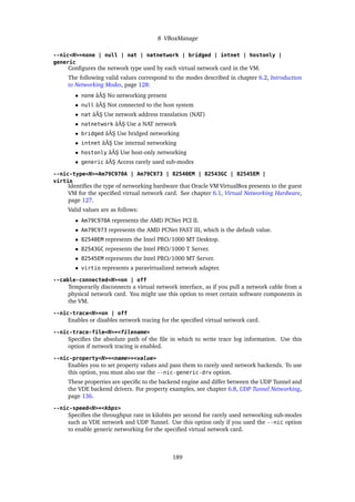 8 VBoxManage
--nic<N>=none | null | nat | natnetwork | bridged | intnet | hostonly |
generic
Configures the network type used by each virtual network card in the VM.
The following valid values correspond to the modes described in chapter 6.2, Introduction
to Networking Modes, page 128:
• none âĂŞ No networking present
• null âĂŞ Not connected to the host system
• nat âĂŞ Use network address translation (NAT)
• natnetwork âĂŞ Use a NAT network
• bridged âĂŞ Use bridged networking
• intnet âĂŞ Use internal networking
• hostonly âĂŞ Use host-only networking
• generic âĂŞ Access rarely used sub-modes
--nic-type<N>=Am79C970A | Am79C973 | 82540EM | 82543GC | 82545EM |
virtio
Identifies the type of networking hardware that Oracle VM VirtualBox presents to the guest
VM for the specified virtual network card. See chapter 6.1, Virtual Networking Hardware,
page 127.
Valid values are as follows:
• Am79C970A represents the AMD PCNet PCI II.
• Am79C973 represents the AMD PCNet FAST III, which is the default value.
• 82540EM represents the Intel PRO/1000 MT Desktop.
• 82543GC represents the Intel PRO/1000 T Server.
• 82545EM represents the Intel PRO/1000 MT Server.
• virtio represents a paravirtualized network adapter.
--cable-connected<N>=on | off
Temporarily disconnects a virtual network interface, as if you pull a network cable from a
physical network card. You might use this option to reset certain software components in
the VM.
--nic-trace<N>=on | off
Enables or disables network tracing for the specified virtual network card.
--nic-trace-file<N>=<filename>
Specifies the absolute path of the file in which to write trace log information. Use this
option if network tracing is enabled.
--nic-property<N>=<name>=<value>
Enables you to set property values and pass them to rarely used network backends. To use
this option, you must also use the --nic-generic-drv option.
These properties are specific to the backend engine and differ between the UDP Tunnel and
the VDE backend drivers. For property examples, see chapter 6.8, UDP Tunnel Networking,
page 136.
--nic-speed<N>=<kbps>
Specifies the throughput rate in kilobits per second for rarely used networking sub-modes
such as VDE network and UDP Tunnel. Use this option only if you used the --nic option
to enable generic networking for the specified virtual network card.
189
 