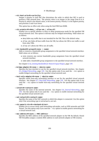 8 VBoxManage
--nic-boot-prio<N>=<priority>
Assigns a priority to each NIC that determines the order in which that NIC is used to
perform a PXE network boot. The priority value is an integer in the range from 0 to 4.
Priority 0, which is the default value, is the lowest priority. Priority 1 is the highest priority,
and priorities 3 and 4 are lower.
This option has an effect only when using the Intel PXE boot ROM.
--nic-promisc<N>=deny | allow-vms | allow-all
Enables you to specify whether to deny or allow promiscuous mode for the specified VM
virtual network card. This option is relevant only for bridged networking. Valid values are
as follows:
• deny hides any traffic that is not intended for the VM. This is the default value.
• allow-vms hides all host traffic from the VM, but allows the VM to see traffic to and
from other VMs.
• allow-all allows the VM to see all traffic.
--nic-bandwidth-group<N>=none | <name>
Adds or removes a bandwidth group assignment to the specified virtual network interface.
Valid values are as follows:
• none removes any current bandwidth group assignment from the specified virtual
network interface.
• name adds a bandwidth group assignment to the specified virtual network interface.
See chapter 6.12, Limiting Bandwidth for Network Input/Output, page 139.
--bridge-adapter<N>=none | <device-name>
Specifies the host interface to use for the specified virtual network interface. See chapter
6.5, Bridged Networking, page 133. Use this option only if you used the --nic option to
enable bridged networking for the specified virtual network card.
--host-only-adapter<N>=none | <device-name>
Specifies which host-only networking interface to use for the specified virtual network
interface. See chapter 6.7, Host-Only Networking, page 135. Use this option only if you
used the --nic option to enable host-only networking for the specified virtual network
card.
--intnet<N>=<network-name>
Specifies the name of the internal network. See chapter 6.6, Internal Networking, page
134. Use this option only if you used the --nic option to enable internal networking for
the specified virtual network card.
--nat-network<N>=<network-name>
Specifies the name of the NAT network to which this adapter is connected. Use this option
only if the networking type is natnetwork, not nat.
--nic-generic-drv<N>=<backend-driver>
Enables you to access rarely used networking sub-modes, such as VDE networks and UDP
Tunnel. Use this option only if you used the --nic option to enable generic networking for
a virtual network card.
--mac-address<N>=auto | <MAC-address>
Specifies the MAC address of the specified network adapter on the VM. By default, Oracle
VM VirtualBox assigns a random MAC address to each network adapter at VM creation.
190
 