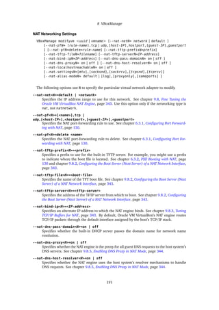 8 VBoxManage
NAT Networking Settings
VBoxManage modifyvm <uuid | vmname> [--nat-netN= network | default ]
[--nat-pfN= [rule-name],tcp | udp,[host-IP],hostport,[guest-IP],guestport
] [--nat-pfN=delete=rule-name] [--nat-tftp-prefixN=prefix]
[--nat-tftp-fileN=filename] [--nat-tftp-serverN=IP-address]
[--nat-bind-ipN=IP-address] [--nat-dns-pass-domainN= on | off ]
[--nat-dns-proxyN= on | off ] [--nat-dns-host-resolverN= on | off ]
[--nat-localhostreachableN= on | off ]
[--nat-settingsN=[mtu],[socksnd],[sockrcv],[tcpsnd],[tcprcv]]
[--nat-alias-modeN= default | [log],[proxyonly],[sameports] ]
The following options use N to specify the particular virtual network adapter to modify.
--nat-net<N>=default | <network>
Specifies the IP address range to use for this network. See chapter 9.8, Fine Tuning the
Oracle VM VirtualBox NAT Engine, page 343. Use this option only if the networking type is
nat, not natnetwork.
--nat-pf<N>=[<name>],tcp |
udp,[<host-IP>],<hostport>,[<guest-IP>],<guestport>
Specifies the NAT port-forwarding rule to use. See chapter 6.3.1, Configuring Port Forward-
ing with NAT, page 130.
--nat-pf<N>=delete <name>
Specifies the NAT port-forwarding rule to delete. See chapter 6.3.1, Configuring Port For-
warding with NAT, page 130.
--nat-tftp-prefix<N>=<prefix>
Specifies a prefix to use for the built-in TFTP server. For example, you might use a prefix
to indicate where the boot file is located. See chapter 6.3.2, PXE Booting with NAT, page
130 and chapter 9.8.2, Configuring the Boot Server (Next Server) of a NAT Network Interface,
page 343.
--nat-tftp-file<N>=<boot-file>
Specifies the name of the TFT boot file. See chapter 9.8.2, Configuring the Boot Server (Next
Server) of a NAT Network Interface, page 343.
--nat-tftp-server<N>=<tftp-server>
Specifies the address of the TFTP server from which to boot. See chapter 9.8.2, Configuring
the Boot Server (Next Server) of a NAT Network Interface, page 343.
--nat-bind-ip<N>=<IP-address>
Specifies an alternate IP address to which the NAT engine binds. See chapter 9.8.3, Tuning
TCP/IP Buffers for NAT, page 343. By default, Oracle VM VirtualBox’s NAT engine routes
TCP/IP packets through the default interface assigned by the host’s TCP/IP stack.
--nat-dns-pass-domain<N>=on | off
Specifies whether the built-in DHCP server passes the domain name for network name
resolution.
--nat-dns-proxy<N>=on | off
Specifies whether the NAT engine is the proxy for all guest DNS requests to the host system’s
DNS servers. See chapter 9.8.5, Enabling DNS Proxy in NAT Mode, page 344.
--nat-dns-host-resolver<N>=on | off
Specifies whether the NAT engine uses the host system’s resolver mechanisms to handle
DNS requests. See chapter 9.8.5, Enabling DNS Proxy in NAT Mode, page 344.
191
 