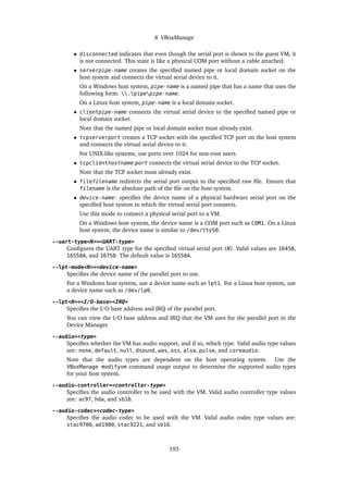 8 VBoxManage
• disconnected indicates that even though the serial port is shown to the guest VM, it
is not connected. This state is like a physical COM port without a cable attached.
• serverpipe-name creates the specified named pipe or local domain socket on the
host system and connects the virtual serial device to it.
On a Windows host system, pipe-name is a named pipe that has a name that uses the
following form: .pipepipe-name.
On a Linux host system, pipe-name is a local domain socket.
• clientpipe-name connects the virtual serial device to the specified named pipe or
local domain socket.
Note that the named pipe or local domain socket must already exist.
• tcpserverport creates a TCP socket with the specified TCP port on the host system
and connects the virtual serial device to it.
For UNIX-like systems, use ports over 1024 for non-root users.
• tcpclienthostname:port connects the virtual serial device to the TCP socket.
Note that the TCP socket must already exist.
• filefilename redirects the serial port output to the specified raw file. Ensure that
filename is the absolute path of the file on the host system.
• device-name: specifies the device name of a physical hardware serial port on the
specified host system to which the virtual serial port connects.
Use this mode to connect a physical serial port to a VM.
On a Windows host system, the device name is a COM port such as COM1. On a Linux
host system, the device name is similar to /dev/ttyS0.
--uart-type<N>=<UART-type>
Configures the UART type for the specified virtual serial port (N). Valid values are 16450,
16550A, and 16750. The default value is 16550A.
--lpt-mode<N>=<device-name>
Specifies the device name of the parallel port to use.
For a Windows host system, use a device name such as lpt1. For a Linux host system, use
a device name such as /dev/lp0.
--lpt<N>=<I/O-base><IRQ>
Specifies the I/O base address and IRQ of the parallel port.
You can view the I/O base address and IRQ that the VM uses for the parallel port in the
Device Manager.
--audio=<type>
Specifies whether the VM has audio support, and if so, which type. Valid audio type values
are: none, default, null, dsound, was, oss, alsa, pulse, and coreaudio.
Note that the audio types are dependent on the host operating system. Use the
VBoxManage modifyvm command usage output to determine the supported audio types
for your host system.
--audio-controller=<controller-type>
Specifies the audio controller to be used with the VM. Valid audio controller type values
are: ac97, hda, and sb16.
--audio-codec=<codec-type>
Specifies the audio codec to be used with the VM. Valid audio codec type values are:
stac9700, ad1980, stac9221, and sb16.
193
 