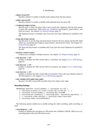 8 VBoxManage
--audio-in=on|off
Specifies whether to enable or disable audio capture from the host system.
--audio-out=on|off
Specifies whether to enable or disable audio playback from the guest VM.
--clipboard-mode=<value>
Specifies how to share the guest VM or host system OS’s clipboard with the host system
or guest VM, respectively. Valid values are: disabled, hosttoguest, guesttohost, and
bidirectional. See chapter 3.4, General Settings, page 72.
The clipboard feature is available only if you have the Guest Additions be installed in the
VM.
--drag-and-drop=<value>
Specifies how to use the drag and drop feature between the host system and the VM. Valid
values are: disabled, hosttoguest, guesttohost, and bidirectional. See chapter 4.4,
Drag and Drop, page 99.
The drag and drop feature is available only if you have the Guest Additions be installed in
the VM.
--monitor-count=<count>
Enables you to configure multiple monitors. See chapter 3.6, Display Settings, page 76.
--usb-ohci=on | off
Enables or disables the VM’s virtual USB 1.1 controller. See chapter 3.11.1, USB Settings,
page 82.
--usb-ehci=on | off
Enables or disables the VM’s virtual USB 2.0 controller. See chapter 3.11.1, USB Settings,
page 82.
--usb-xhci=on | off
Enables or disables the VM’s virtual USB 3.0 controller. This is the most efficient option if
the VM supports it. See chapter 3.11.1, USB Settings, page 82.
--usb-rename=<old-name><new-name>
Rename’s the VM’s virtual USB controller from old-name to new-name.
Recording Settings
VBoxManage modifyvm <uuid | vmname> [--recording= on | off ]
[--recording-screens= all | none | screen-ID[,screen-ID...] ]
[--recording-file=filename] [--recording-max-size=MB]
[--recording-max-time=msec] [--recording-opts= key=value[,key=value...]
] [--recording-video-fps=fps] [--recording-video-rate=rate]
[--recording-video-res=widthheight]
The following options enable you to modify settings for video recording, audio recording, or
both.
--recording=on | off
Enables or disables the recording of a VM session into a WebM or VP8 file. When set to on,
recording begins when the VM session starts.
194
 