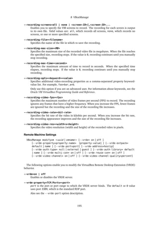 8 VBoxManage
--recording-screens=all | none | <screen-ID>[,<screen-ID>...
Enables you to specify the VM screens to record. The recording for each screen is output
to its own file. Valid values are: all, which records all screens, none, which records no
screens, or one or more specified screens.
--recording-file=<filename>
Specifies the name of the file in which to save the recording.
--recording-max-size=<MB>
Specifies the maximum size of the recorded video file in megabytes. When the file reaches
the specified size, recording stops. If the value is 0, recording continues until you manually
stop recording.
--recording-max-time=<seconds>
Specifies the maximum amount of time to record in seconds. When the specified time
elapses, recording stops. If the value is 0, recording continues until you manually stop
recording.
--recording-opts=<keyword>=<value>
Specifies additional video-recording properties as a comma-separated property keyword-
value list. For example, foo=bar,a=b.
Only use this option if you are an advanced user. For information about keywords, see the
Oracle VM VirtualBox Programming Guide and Reference.
--recording-video-fps=<fps>
Specifies the maximum number of video frames per second (FPS) to record. The recording
ignores any frames that have a higher frequency. When you increase the FPS, fewer frames
are ignored but the recording and the size of the recording file increases.
--recording-video-rate=<bit-rate>
Specifies the bit rate of the video in kilobits per second. When you increase the bit rate,
the recording appearance improves and the size of the recording file increases.
--recording-video-res=<width>x<height>
Specifies the video resolution (width and height) of the recorded video in pixels.
Remote Machine Settings
VBoxManage modifyvm <uuid | vmname> [--vrde= on | off ]
[--vrde-property=property-name= [property-value] ] [--vrde-extpack=
default | name ] [--vrde-port=port] [--vrde-address=hostip]
[--vrde-auth-type= null | external | guest ] [--vrde-auth-library= default
| name ] [--vrde-multi-con= on | off ] [--vrde-reuse-con= on | off ]
[--vrde-video-channel= on | off ] [--vrde-video-channel-quality=percent]
The following options enable you to modify the VirtualBox Remote Desktop Extension (VRDE)
behavior.
--vrde=on | off
Enables or disables the VRDE server.
--vrde-property=TCP/Ports=<port>
port is the port or port range to which the VRDE server binds. The default or 0 value
uses port 3389, which is the standard RDP port.
Also see the --vrde-port option description.
195
 