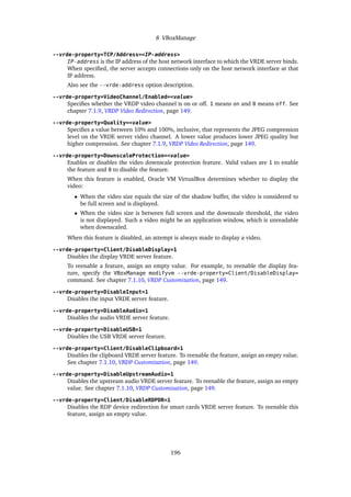 8 VBoxManage
--vrde-property=TCP/Address=<IP-address>
IP-address is the IP address of the host network interface to which the VRDE server binds.
When specified, the server accepts connections only on the host network interface at that
IP address.
Also see the --vrde-address option description.
--vrde-property=VideoChannel/Enabled=<value>
Specifies whether the VRDP video channel is on or off. 1 means on and 0 means off. See
chapter 7.1.9, VRDP Video Redirection, page 149.
--vrde-property=Quality=<value>
Specifies a value between 10% and 100%, inclusive, that represents the JPEG compression
level on the VRDE server video channel. A lower value produces lower JPEG quality but
higher compression. See chapter 7.1.9, VRDP Video Redirection, page 149.
--vrde-property=DownscaleProtection=<value>
Enables or disables the video downscale protection feature. Valid values are 1 to enable
the feature and 0 to disable the feature.
When this feature is enabled, Oracle VM VirtualBox determines whether to display the
video:
• When the video size equals the size of the shadow buffer, the video is considered to
be full screen and is displayed.
• When the video size is between full screen and the downscale threshold, the video
is not displayed. Such a video might be an application window, which is unreadable
when downscaled.
When this feature is disabled, an attempt is always made to display a video.
--vrde-property=Client/DisableDisplay=1
Disables the display VRDE server feature.
To reenable a feature, assign an empty value. For example, to reenable the display fea-
ture, specify the VBoxManage modifyvm --vrde-property=Client/DisableDisplay=
command. See chapter 7.1.10, VRDP Customization, page 149.
--vrde-property=DisableInput=1
Disables the input VRDE server feature.
--vrde-property=DisableAudio=1
Disables the audio VRDE server feature.
--vrde-property=DisableUSB=1
Disables the USB VRDE server feature.
--vrde-property=Client/DisableClipboard=1
Disables the clipboard VRDE server feature. To reenable the feature, assign an empty value.
See chapter 7.1.10, VRDP Customization, page 149.
--vrde-property=DisableUpstreamAudio=1
Disables the upstream audio VRDE server feature. To reenable the feature, assign an empty
value. See chapter 7.1.10, VRDP Customization, page 149.
--vrde-property=Client/DisableRDPDR=1
Disables the RDP device redirection for smart cards VRDE server feature. To reenable this
feature, assign an empty value.
196
 