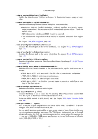 8 VBoxManage
--vrde-property=H3DRedirect/Enabled=1
Enables the 3D redirection VRDE server feature. To disable this feature, assign an empty
value.
--vrde-property=Security/Method=<value>
Specifies the following information that is required for a connection:
• Negotiate indicates that both Enhanced (TLS) and Standard RDP Security connec-
tions are permitted. The security method is negotiated with the client. This is the
default value.
• RDP indicates that only Standard RDP Security is accepted.
• TLS indicates that only Enhanced RDP Security is accepted. The client must support
TLS.
See chapter 7.1.6, RDP Encryption, page 147.
--vrde-property=ServerCertificate=<value>
Specifies the absolute path to the server certificate. See chapter 7.1.6, RDP Encryption,
page 147.
--vrde-property=ServerPrivateKey=<value>
Specifies the absolute path to the server private key. See chapter 7.1.6, RDP Encryption,
page 147.
--vrde-property=CACertificate=<value>
Specifies the absolute path to the CA self-signed certificate. See chapter 7.1.6, RDP Encryp-
tion, page 147.
--vrde-property Audio/RateCorrectionMode=<value>
Specifies the audio connection mode or the path to the audio log file. Valid values are as
follows:
• VRDP_AUDIO_MODE_VOID is no mode. Use this value to unset any set audio mode.
• VRDP_AUDIO_MODE_RC is the rate correction mode.
• VRDP_AUDIO_MODE_LPF is the low pass filter mode.
• VRDP_AUDIO_MODE_CS is the client sync sync mode to prevent an underflow or over-
flow of the client queue.
--vrde-property=LogPath=<value>
Specifies the absolute path to the audio log file.
--vrde-extpack=default | <name>
Specifies the library to use to access the VM remotely. The default value uses the RDP
code that is part of the Oracle VM VirtualBox Extension Pack.
To use the VRDE module in VNC, specify VNC. See chapter 9.20, Other Extension Packs,
page 368.
--vrde-port=default | <port>
port is the port or port range to which the VRDE server binds. The default or 0 value
uses port 3389, which is the standard RDP port.
You can specify a comma-separated list of ports or port ranges of ports. Use a dash between
two port numbers to specify a port range. The VRDE server binds to only one of the avail-
able ports from the list. Only one machine can use a given port at a time. For example, the
--vrde-port=5000,5010-5012 option specifies that server can bind to one of following
ports: 5000, 5010, 5011, or 5012.
197
 