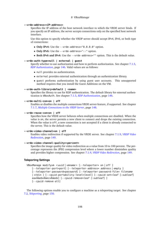 8 VBoxManage
--vrde-address=<IP-address>
Specifies the IP address of the host network interface to which the VRDE server binds. If
you specify an IP address, the server accepts connections only on the specified host network
interface.
Use this option to specify whether the VRDP server should accept IPv4, IPv6, or both type
of connections:
• Only IPv4: Use the --vrde-address="0.0.0.0" option.
• Only IPv6: Use the --vrde-address="::" option.
• Both IPv6 and IPv4: Use the --vrde-address="" option. This is the default value.
--vrde-auth-type=null | external | guest
Specify whether to use authorization and how to perform authorization. See chapter 7.1.5,
RDP Authentication, page 146. Valid values are as follows:
• null provides no authentication.
• external provides external authentication through an authentication library.
• guest performs authentication by using guest user accounts. This unsupported
method requires that you install the Guest Additions on the VM.
--vrde-auth-library=default | <name>
Specifies the library to use for RDP authentication. The default library for external authen-
tication is VBoxAuth. See chapter 7.1.5, RDP Authentication, page 146.
--vrde-multi-con=on | off
Enables or disables the multiple connections VRDE server feature, if supported. See chapter
7.1.7, Multiple Connections to the VRDP Server, page 148.
--vrde-reuse-con=on | off
Specifies how the VRDE server behaves when multiple connections are disabled. When the
value is on, the server permits a new client to connect and drops the existing connection.
When the value is off, a new connection is not accepted if a client is already connected to
the server. This is the default value.
--vrde-video-channel=on | off
Enables video redirection if supported by the VRDE server. See chapter 7.1.9, VRDP Video
Redirection, page 149.
--vrde-video-channel-quality=<percent>
Specifies the image quality for video redirection as a value from 10 to 100 percent. The per-
centage represents the JPEG compression level where a lower number diminishes quality
and provides higher compression. See chapter 7.1.9, VRDP Video Redirection, page 149.
Teleporting Settings
VBoxManage modifyvm <uuid | vmname> [--teleporter= on | off ]
[--teleporter-port=port] [--teleporter-address= address | empty ]
[--teleporter-password=password] [--teleporter-password-file= filename
| stdin ] [--cpuid-portability-level=level] [--cpuid-set=leaf [:subleaf]
eaxÂăebxÂăecxÂăedx] [--cpuid-remove=leaf [:subleaf] ]
[--cpuid-remove-all]
The following options enable you to configure a machine as a teleporting target. See chapter
7.2, Teleporting, page 150.
198
 