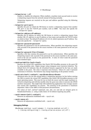 8 VBoxManage
--teleporter=on | off
Enables or disables the teleporter. When enabled, a machine starts up and waits to receive
a teleporting request from the network instead of booting normally.
Teleporting requests are received on the port and address specified using the following
parameters.
--teleporter-port=<port>
Specifies the port on which the VM listens to receive a teleporting request from another
VM. port is any free TCP/IP port number, such as 6000. You must also specify the
--teleporter option.
--teleporter-address=<IP-address>
Specifies the IP address on which the VM listens to receive a teleporting request from
another VM. IP-address is any IP address or host name and specifies the TCP/IP socket
on which to bind. The default IP address is 0.0.0.0, which represents any IP address. You
must also specify the --teleporter option.
--teleporter-password=<password>
Specifies the password to use for authentication. When specified, the teleporting request
only succeeds if the password on the source machine is the same password as the one you
specify.
--teleporter-password-file=<filename>
Specifies a file that contains the password to use for authentication. When specified, the
teleporting request only succeeds if the password on the source machine is the same pass-
word as the one you specify in the password file. A value of stdin reads the password
from standard input.
--cpuid-portability-level=<level>
Restricts the virtual CPU capabilities that Oracle VM VirtualBox presents to the guest OS
by using portability rules. Higher integer values designate more restrictive behavior. The
default level of 0 indicates that all virtualized features supported by the host are made
available to the guest. The value 3 supresses most features. Values of 1 and 2 represent
restrictions in between. The behavior may change depending on the product version.
--cpuid-set=<leaf>[:<subleaf>] <eax>Âă<ebx>Âă<ecx>Âă<edx>
Advanced users can use this setting before a teleporting operation (in fact before starting
the VM) to restrict the virtual CPU capabilities that Oracle VM VirtualBox presents to the
guest operating system. This must be run on both the source and the target machines in-
volved in teleporting and will then modify what the guest sees when it executes the CPUID
machine instruction. This might help with misbehaving applications that wrongly assume
that certain CPU capabilities are present. The meaning of the parameters is hardware
dependent. Refer to the AMD or Intel processor documentation.
The values of leaf, subleaf (optional), eax, ebx, ecx and edx are integers given in
hexadecimal format, i.e. using a radix (base) of 16 without requiring any prefix.
--cpuid-remove=<leaf>[:<subleaf>]
Removes an adjustment established with --cpuid-set.
--cpuid-remove-all
Removes all adjustments established with --cpuid-set.
Debugging Settings
VBoxManage modifyvm <uuid | vmname> [--tracing-enabled= on | off ]
[--tracing-config=string] [--tracing-allow-vm-access= on | off ]
199
 
