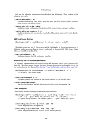 8 VBoxManage
Only use the following options to perform low-level VM debugging. These options are for
advanced users only.
--tracing-enabled=on | off
Enables or disables the trace buffer. Note that when specified, the trace buffer consumes
some memory and adds overhead.
--tracing-config=<config-string>
Enables a tracing configuration that defines which group of trace points are enabled.
--tracing-allow-vm-access=on | off
Enables or disables VM access to the trace buffer. The default value is off, which disables
access.
USB Card Reader Settings
VBoxManage modifyvm <uuid | vmname> [--usb-card-reader= on | off ]
The following options specify the access to a USB Card Reader by the guest environment. A
USB card reader can access data on memory cards, such as CompactFlash (CF), Secure Digital
(SD), and MultiMediaCard (MMC).
--usb-card-reader=on | off
Enables or disables the USB card reader interface.
Autostarting VMs During Host System Boot
The following options enable you to configure the VM autostart feature, which automatically
starts the VM at host system boot-up. You must do some host system configuration before you
can use this feature. See chapter 9.21, Starting Virtual Machines During System Boot, page 368.
VBoxManage modifyvm <uuid | vmname> [--autostart-enabled= on | off ]
[--autostart-delay=seconds]
--autostart-enabled=on | off
Enables or disables VM autostart at host system boot-up for the specified users.
--autostart-delay=<seconds>
Specifies the number of seconds after host system boot-up to autostart the VM.
Guest Debugging
These options are for configuring the VMM for guest debugging.
VBoxManage modifyvm <uuid | vmname> [--guest-debug-provider= none | native
| gdb | kd ] [--guest-debug-io-provider= none | tcp | udp | ipc ]
[--guest-debug-address= IP-Address | path ] [--guest-debug-port=port]
--guest-debug-provider=none | native | gdb | kd
Selects the given debug stub provider.
--guest-debug-io-provider=none | tcp | udp | ipc
Selects the given I/O transport backend for the selected provider.
200
 