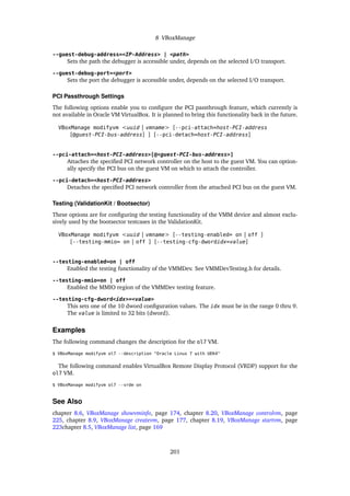 8 VBoxManage
--guest-debug-address=<IP-Address> | <path>
Sets the path the debugger is accessible under, depends on the selected I/O transport.
--guest-debug-port=<port>
Sets the port the debugger is accessible under, depends on the selected I/O transport.
PCI Passthrough Settings
The following options enable you to configure the PCI passthrough feature, which currently is
not available in Oracle VM VirtualBox. It is planned to bring this functionality back in the future.
VBoxManage modifyvm <uuid | vmname> [--pci-attach=host-PCI-address
[@guest-PCI-bus-address] ] [--pci-detach=host-PCI-address]
--pci-attach=<host-PCI-address>[@<guest-PCI-bus-address>]
Attaches the specified PCI network controller on the host to the guest VM. You can option-
ally specify the PCI bus on the guest VM on which to attach the controller.
--pci-detach=<host-PCI-address>
Detaches the specified PCI network controller from the attached PCI bus on the guest VM.
Testing (ValidationKit / Bootsector)
These options are for configuring the testing functionality of the VMM device and almost exclu-
sively used by the bootsector testcases in the ValidationKit.
VBoxManage modifyvm <uuid | vmname> [--testing-enabled= on | off ]
[--testing-mmio= on | off ] [--testing-cfg-dwordidx=value]
--testing-enabled=on | off
Enabled the testing functionality of the VMMDev. See VMMDevTesting.h for details.
--testing-mmio=on | off
Enabled the MMIO region of the VMMDev testing feature.
--testing-cfg-dword<idx>=<value>
This sets one of the 10 dword configuration values. The idx must be in the range 0 thru 9.
The value is limited to 32 bits (dword).
Examples
The following command changes the description for the ol7 VM.
$ VBoxManage modifyvm ol7 --description "Oracle Linux 7 with UEK4"
The following command enables VirtualBox Remote Display Protocol (VRDP) support for the
ol7 VM.
$ VBoxManage modifyvm ol7 --vrde on
See Also
chapter 8.6, VBoxManage showvminfo, page 174, chapter 8.20, VBoxManage controlvm, page
225, chapter 8.9, VBoxManage createvm, page 177, chapter 8.19, VBoxManage startvm, page
223chapter 8.5, VBoxManage list, page 169
201
 
