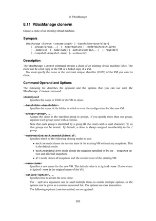 8 VBoxManage
8.11 VBoxManage clonevm
Create a clone of an existing virtual machine.
Synopsis
VBoxManage clonevm <vmname|uuid> [--basefolder=basefolder]
[--groups=group,. . . ] [--mode=machine | --mode=machinechildren
| --mode=all] [--name=name] [--options=option,. . . ] [--register]
[--snapshot=snapshot-name] [--uuid=uuid]
Description
The VBoxManage clonevm command creates a clone of an existing virtual machine (VM). The
clone can be a full copy of the VM or a linked copy of a VM.
You must specify the name or the universal unique identifier (UUID) of the VM you want to
clone.
Command Operand and Options
The following list describes the operand and the options that you can use with the
VBoxManage clonevm command:
vmname|uuid
Specifies the name or UUID of the VM to clone.
--basefolder=<basefolder>
Specifies the name of the folder in which to save the configuration for the new VM.
--groups=<group>,...
Assigns the clone to the specified group or groups. If you specify more than one group,
separate each group name with a comma.
Note that each group is identified by a group ID that starts with a slash character (/) so
that groups can be nested. By default, a clone is always assigned membership to the /
group.
--mode=machine|machineandchildren|all
Specifies which of the following cloning modes to use:
• machine mode clones the current state of the existing VM without any snapshots. This
is the default mode.
• machineandchildren mode clones the snapshot specified by by the --snapshot op-
tion and all child snapshots.
• all mode clones all snapshots and the current state of the existing VM.
--name=<name>
Specifies a new name for the new VM. The default value is original-name Clone where
original-name is the original name of the VM.
--options=<option>,...
Specifies how to create the new clone.
The --options argument can be used multiple times to enable multiple options, or the
options can be given as a comma separated list. The options are case insensitive.
The following options (case-insensitive) are recognized:
202
 