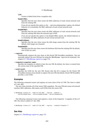8 VBoxManage
Link
Creates a linked clone from a snapshot only.
KeepAllMACs
Specifies that the new clone reuses the MAC addresses of each virtual network card
from the existing VM.
If you do not specify this option or the --options=keepnatmacs option, the default
behavior is to reinitialize the MAC addresses of each virtual network card.
KeepNATMACs
Specifies that the new clone reuses the MAC addresses of each virtual network card
from the existing VM when the network type is NAT.
If you do not specify this option or the KeepAllMACs option, the default behavior is
to reinitialize the MAC addresses of each virtual network card.
KeepDiskNames
Specifies that the new clone reuses the disk image names from the existing VM. By
default, disk images are renamed.
KeepHwUUIDs
Specifies that the new clone reuses the hardware IDs from the existing VM. By default,
new UUIDs are used.
--register
Automatically registers the new clone in this Oracle VM VirtualBox installation. You can
manually register the new VM later by using the VBoxManage registervm command. See
chapter 8.7, VBoxManage registervm, page 176.
--snapshot=<snapshot-name>
Specifies the snapshot on which to base the new VM. By default, the clone is created from
the current state of the specified VM.
--uuid=<uuid>
Specifies the UUID for the new VM. Ensure that this ID is unique for the Oracle VM
VirtualBox instance if you decide to register this new VM. By default, Oracle VM VirtualBox
provides a new UUID.
Examples
The following command creates and registers an exact clone of the ol7 VM. The clone is called
ol7-dev-001.
The new clone includes all of the source VM’s snapshots. The new VM also reuses all network
interface MAC addresses, disk names, and UUIDs from the source VM.
$ VBoxManage clonevm ol7 --name="ol7-dev-001" --register --mode=all 
--options=keepallmacs --options=keepdisknames --options=keephwuuids
The following command creates and registers a clone of the Snapshot 1 snapshot of the ol7
VM. The clone is called ol7-dev-002.
$ VBoxManage clonevm ol7 --name="ol7-dev-002" --register --snapshot="Snapshot 1"
See Also
chapter 8.7, VBoxManage registervm, page 176
203
 