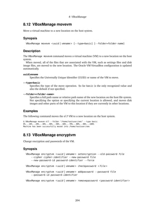 8 VBoxManage
8.12 VBoxManage movevm
Move a virtual machine to a new location on the host system.
Synopsis
VBoxManage movevm <uuid | vmname> [--type=basic] [--folder=folder-name]
Description
The VBoxManage movevm command moves a virtual machine (VM) to a new location on the host
system.
When moved, all of the files that are associated with the VM, such as settings files and disk
image files, are moved to the new location. The Oracle VM VirtualBox configuration is updated
automatically.
uuid|vmname
Specifies the Universally Unique Identifier (UUID) or name of the VM to move.
--type=basic
Specifies the type of the move operation. So far basic is the only recognized value and
also the default if not specified.
--folder=<folder-name>
Specifies a full path name or relative path name of the new location on the host file system.
Not specifying the option or specifying the current location is allowed, and moves disk
images and other parts of the VM to this location if they are currently in other locations.
Examples
The following command moves the ol7 VM to a new location on the host system.
$ VBoxManage movevm ol7 --folder "/home/testuser/vms" --type basic
0%...10%...20%...30%...40%...50%...60%...70%...80%...90%...100%
Machine has been successfully moved into /home/testuser/vms
8.13 VBoxManage encryptvm
Change encryption and passwords of the VM.
Synopsis
VBoxManage encryptvm <uuid | vmname> setencryption --old-password file
--cipher cipher-identifier --new-password file
--new-password-id password-identifier --force
VBoxManage encryptvm <uuid | vmname> checkpassword <file>
VBoxManage encryptvm <uuid | vmname> addpassword --password file
--password-id password-identifier
VBoxManage encryptvm <uuid | vmname> removepassword <password-identifier>
204
 
