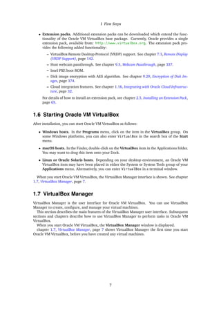 1 First Steps
• Extension packs. Additional extension packs can be downloaded which extend the func-
tionality of the Oracle VM VirtualBox base package. Currently, Oracle provides a single
extension pack, available from: http://www.virtualbox.org. The extension pack pro-
vides the following added functionality:
– VirtualBox Remote Desktop Protocol (VRDP) support. See chapter 7.1, Remote Display
(VRDP Support), page 142.
– Host webcam passthrough. See chapter 9.5, Webcam Passthrough, page 337.
– Intel PXE boot ROM.
– Disk image encryption with AES algorithm. See chapter 9.29, Encryption of Disk Im-
ages, page 374.
– Cloud integration features. See chapter 1.16, Integrating with Oracle Cloud Infrastruc-
ture, page 32.
For details of how to install an extension pack, see chapter 2.5, Installing an Extension Pack,
page 65.
1.6 Starting Oracle VM VirtualBox
After installation, you can start Oracle VM VirtualBox as follows:
• Windows hosts. In the Programs menu, click on the item in the VirtualBox group. On
some Windows platforms, you can also enter VirtualBox in the search box of the Start
menu.
• macOS hosts. In the Finder, double-click on the VirtualBox item in the Applications folder.
You may want to drag this item onto your Dock.
• Linux or Oracle Solaris hosts. Depending on your desktop environment, an Oracle VM
VirtualBox item may have been placed in either the System or System Tools group of your
Applications menu. Alternatively, you can enter VirtualBox in a terminal window.
When you start Oracle VM VirtualBox, the VirtualBox Manager interface is shown. See chapter
1.7, VirtualBox Manager, page 7.
1.7 VirtualBox Manager
VirtualBox Manager is the user interface for Oracle VM VirtualBox. You can use VirtualBox
Manager to create, configure, and manage your virtual machines.
This section describes the main features of the VirtualBox Manager user interface. Subsequent
sections and chapters describe how to use VirtualBox Manager to perform tasks in Oracle VM
VirtualBox.
When you start Oracle VM VirtualBox, the VirtualBox Manager window is displayed.
chapter 1.7, VirtualBox Manager, page 7 shows VirtualBox Manager the first time you start
Oracle VM VirtualBox, before you have created any virtual machines.
7
 