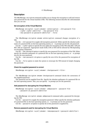 8 VBoxManage
Description
The VBoxManage encryptvm command enables you to change the encryption or add and remove
user passwords for the virtual machine (VM). The following sections describe the subcommands
that you can use:
Set encryption of the Virtual Machine
VBoxManage encryptvm <uuid | vmname> setencryption --old-password file
--cipher cipher-identifier --new-password file
--new-password-id password-identifier --force
The VBoxManage encryptvm vmname setencryption command changes encryption of a
VM.
Use the --old-password to supply old encryption password. Either specify the absolute path-
name of a password file on the host operating system, or - to prompt you for the old password.
Use the --cipher option to specify the new cipher for encryption of the VM. Only AES-128 and
AES-256 are supported. Appropriate mode GCM, CTR or XTS will be selected by VM depending
on encrypting component.
Use the --new-password option to specify the new password for encryption of the VM. Either
specify the absolute pathname of a password file on the host operating system, or - to prompt
you for the new password.
Use the --new-password-id option to specify the new id for the password for encryption of
the VM.
Use the --force option to make the system to reencrypt the VM instead of simple changing
the password.
Check the supplied password is correct
VBoxManage encryptvm <uuid | vmname> checkpassword <file>
The VBoxManage encryptvm vmname checkpassword command checks the correctness of
the supplied password.
The password can be supplied from file. Specify the absolute pathname of a password file on
the host operating system. Also, you can specify - to prompt you for the password.
Add password for decrypting the Virtual Machine
VBoxManage encryptvm <uuid | vmname> addpassword --password file
--password-id password-identifier
The VBoxManage encryptvm vmname addpassword command adds a password for decrypt-
ing the VM.
Use the --password to supply the encryption password. Either specify the absolute pathname
of a password file on the host operating system, or - to prompt you for the password.
Use the --password-id option to specify the id the password is supplied for.
Remove password used for decrypting the Virtual Machine
VBoxManage encryptvm <uuid | vmname> removepassword <password-identifier>
205
 