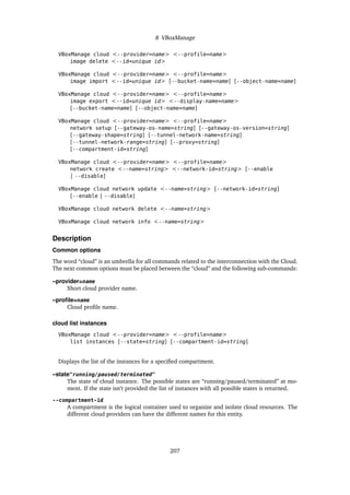 8 VBoxManage
VBoxManage cloud <--provider=name> <--profile=name>
image delete <--id=unique id>
VBoxManage cloud <--provider=name> <--profile=name>
image import <--id=unique id> [--bucket-name=name] [--object-name=name]
VBoxManage cloud <--provider=name> <--profile=name>
image export <--id=unique id> <--display-name=name>
[--bucket-name=name] [--object-name=name]
VBoxManage cloud <--provider=name> <--profile=name>
network setup [--gateway-os-name=string] [--gateway-os-version=string]
[--gateway-shape=string] [--tunnel-network-name=string]
[--tunnel-network-range=string] [--proxy=string]
[--compartment-id=string]
VBoxManage cloud <--provider=name> <--profile=name>
network create <--name=string> <--network-id=string> [--enable
| --disable]
VBoxManage cloud network update <--name=string> [--network-id=string]
[--enable | --disable]
VBoxManage cloud network delete <--name=string>
VBoxManage cloud network info <--name=string>
Description
Common options
The word “cloud” is an umbrella for all commands related to the interconnection with the Cloud.
The next common options must be placed between the “cloud” and the following sub-commands:
–provider=name
Short cloud provider name.
–profile=name
Cloud profile name.
cloud list instances
VBoxManage cloud <--provider=name> <--profile=name>
list instances [--state=string] [--compartment-id=string]
Displays the list of the instances for a specified compartment.
–state"running/paused/terminated"
The state of cloud instance. The possible states are “running/paused/terminated” at mo-
ment. If the state isn’t provided the list of instances with all possible states is returned.
--compartment-id
A compartment is the logical container used to organize and isolate cloud resources. The
different cloud providers can have the different names for this entity.
207
 