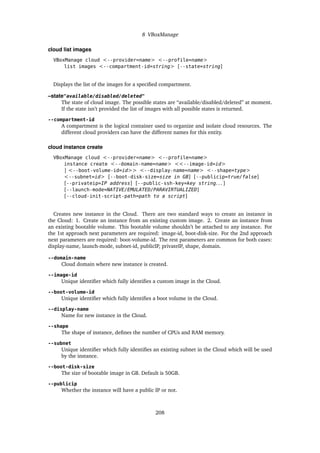 8 VBoxManage
cloud list images
VBoxManage cloud <--provider=name> <--profile=name>
list images <--compartment-id=string> [--state=string]
Displays the list of the images for a specified compartment.
–state"available/disabled/deleted"
The state of cloud image. The possible states are “available/disabled/deleted” at moment.
If the state isn’t provided the list of images with all possible states is returned.
--compartment-id
A compartment is the logical container used to organize and isolate cloud resources. The
different cloud providers can have the different names for this entity.
cloud instance create
VBoxManage cloud <--provider=name> <--profile=name>
instance create <--domain-name=name> <<--image-id=id>
| <--boot-volume-id=id>> <--display-name=name> <--shape=type>
<--subnet=id> [--boot-disk-size=size in GB] [--publicip=true/false]
[--privateip=IP address] [--public-ssh-key=key string. . . ]
[--launch-mode=NATIVE/EMULATED/PARAVIRTUALIZED]
[--cloud-init-script-path=path to a script]
Creates new instance in the Cloud. There are two standard ways to create an instance in
the Cloud: 1. Create an instance from an existing custom image. 2. Create an instance from
an existing bootable volume. This bootable volume shouldn’t be attached to any instance. For
the 1st approach next parameters are required: image-id, boot-disk-size. For the 2nd approach
next parameters are required: boot-volume-id. The rest parameters are common for both cases:
display-name, launch-mode, subnet-id, publicIP, privateIP, shape, domain.
--domain-name
Cloud domain where new instance is created.
--image-id
Unique identifier which fully identifies a custom image in the Cloud.
--boot-volume-id
Unique identifier which fully identifies a boot volume in the Cloud.
--display-name
Name for new instance in the Cloud.
--shape
The shape of instance, defines the number of CPUs and RAM memory.
--subnet
Unique identifier which fully identifies an existing subnet in the Cloud which will be used
by the instance.
--boot-disk-size
The size of bootable image in GB. Default is 50GB.
--publicip
Whether the instance will have a public IP or not.
208
 