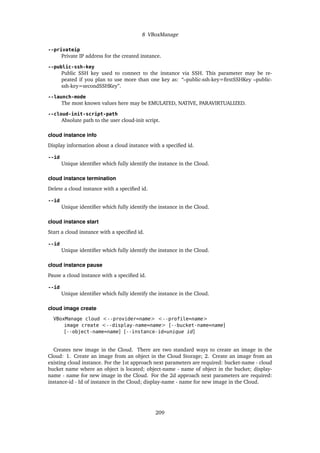 8 VBoxManage
--privateip
Private IP address for the created instance.
--public-ssh-key
Public SSH key used to connect to the instance via SSH. This parameter may be re-
peated if you plan to use more than one key as: “–public-ssh-key=firstSSHKey –public-
ssh-key=secondSSHKey”.
--launch-mode
The most known values here may be EMULATED, NATIVE, PARAVIRTUALIZED.
--cloud-init-script-path
Absolute path to the user cloud-init script.
cloud instance info
Display information about a cloud instance with a specified id.
--id
Unique identifier which fully identify the instance in the Cloud.
cloud instance termination
Delete a cloud instance with a specified id.
--id
Unique identifier which fully identify the instance in the Cloud.
cloud instance start
Start a cloud instance with a specified id.
--id
Unique identifier which fully identify the instance in the Cloud.
cloud instance pause
Pause a cloud instance with a specified id.
--id
Unique identifier which fully identify the instance in the Cloud.
cloud image create
VBoxManage cloud <--provider=name> <--profile=name>
image create <--display-name=name> [--bucket-name=name]
[--object-name=name] [--instance-id=unique id]
Creates new image in the Cloud. There are two standard ways to create an image in the
Cloud: 1. Create an image from an object in the Cloud Storage; 2. Create an image from an
existing cloud instance. For the 1st approach next parameters are required: bucket-name - cloud
bucket name where an object is located; object-name - name of object in the bucket; display-
name - name for new image in the Cloud. For the 2d approach next parameters are required:
instance-id - Id of instance in the Cloud; display-name - name for new image in the Cloud.
209
 