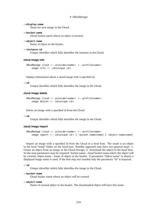 8 VBoxManage
--display-name
Name for new image in the Cloud.
--bucket-name
Cloud bucket name where an object is located.
--object-name
Name of object in the bucket.
--instance-id
Unique identifier which fully identifies the instance in the Cloud.
cloud image info
VBoxManage cloud <--provider=name> <--profile=name>
image info <--id=unique id>
Display information about a cloud image with a specified id.
--id
Unique identifier which fully identifies the image in the Cloud.
cloud image delete
VBoxManage cloud <--provider=name> <--profile=name>
image delete <--id=unique id>
Delete an image with a specified id from the Cloud.
--id
Unique identifier which fully identifies the image in the Cloud.
cloud image import
VBoxManage cloud <--provider=name> <--profile=name>
image import <--id=unique id> [--bucket-name=name] [--object-name=name]
Import an image with a specified id from the Cloud to a local host. The result is an object
in the local “temp” folder on the local host. Possible approach may have two general steps: 1.
Create an object from an image in the Cloud Storage; 2. Download the object to the local host.
So the next parameters may be required: bucket-name - cloud bucket name where the object will
be created; object-name - name of object in the bucket. if parameter “object-name” is absent a
displayed image name is used. If the first step isn’t needed only the parameter “id” is required.
--id
Unique identifier which fully identifies the image in the Cloud.
--bucket-name
Cloud bucket name where an object will be created.
--object-name
Name of created object in the bucket. The downloaded object will have this name.
210
 