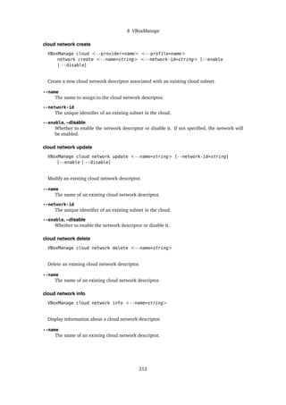 8 VBoxManage
cloud network create
VBoxManage cloud <--provider=name> <--profile=name>
network create <--name=string> <--network-id=string> [--enable
| --disable]
Create a new cloud network descriptor associated with an existing cloud subnet.
--name
The name to assign to the cloud network descriptor.
--network-id
The unique identifier of an existing subnet in the cloud.
--enable, –disable
Whether to enable the network descriptor or disable it. If not specified, the network will
be enabled.
cloud network update
VBoxManage cloud network update <--name=string> [--network-id=string]
[--enable | --disable]
Modify an existing cloud network descriptor.
--name
The name of an existing cloud network descriptor.
--network-id
The unique identifier of an existing subnet in the cloud.
--enable, –disable
Whether to enable the network descriptor or disable it.
cloud network delete
VBoxManage cloud network delete <--name=string>
Delete an existing cloud network descriptor.
--name
The name of an existing cloud network descriptor.
cloud network info
VBoxManage cloud network info <--name=string>
Display information about a cloud network descriptor.
--name
The name of an existing cloud network descriptor.
212
 