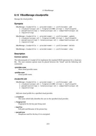 8 VBoxManage
8.15 VBoxManage cloudprofile
Manage the cloud profiles.
Synopsis
VBoxManage cloudprofile <--provider=name> <--profile=name> add
[--clouduser=unique id] [--fingerprint=MD5 string] [--keyfile=path]
[--passphrase=string] [--tenancy=unique id] [--compartment=unique id]
[--region=string]
VBoxManage cloudprofile <--provider=name> <--profile=name> update
[--clouduser=unique id] [--fingerprint=MD5 string] [--keyfile=path]
[--passphrase=string] [--tenancy=unique id] [--compartment=unique id]
[--region=string]
VBoxManage cloudprofile <--provider=name> <--profile=name> delete
VBoxManage cloudprofile <--provider=name> <--profile=name> show
Description
Common options
The subcommands of cloudprofile implement the standard CRUD operations for a cloud pro-
file. The next common options must be placed between the “cloud” and the following sub-
commands:
–provider=name
Short cloud provider name.
–profile=name
Cloud profile name.
cloudprofile add
VBoxManage cloudprofile <--provider=name> <--profile=name> add
[--clouduser=unique id] [--fingerprint=MD5 string] [--keyfile=path]
[--passphrase=string] [--tenancy=unique id] [--compartment=unique id]
[--region=string]
Add new cloud profile for a specified cloud provider.
--clouduser
The name which fully identifies the user in the specified cloud provider.
--fingerprint
Fingerprint for the key pair being used.
--keyfile
Full path and filename of the private key.
--passphrase
Passphrase used for the key, if it is encrypted.
213
 