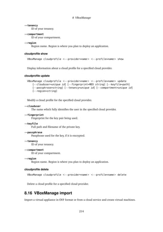 8 VBoxManage
--tenancy
ID of your tenancy.
--compartment
ID of your compartment.
--region
Region name. Region is where you plan to deploy an application.
cloudprofile show
VBoxManage cloudprofile <--provider=name> <--profile=name> show
Display information about a cloud profile for a specified cloud provider.
cloudprofile update
VBoxManage cloudprofile <--provider=name> <--profile=name> update
[--clouduser=unique id] [--fingerprint=MD5 string] [--keyfile=path]
[--passphrase=string] [--tenancy=unique id] [--compartment=unique id]
[--region=string]
Modify a cloud profile for the specified cloud provider.
--clouduser
The name which fully identifies the user in the specified cloud provider.
--fingerprint
Fingerprint for the key pair being used.
--keyfile
Full path and filename of the private key.
--passphrase
Passphrase used for the key, if it is encrypted.
--tenancy
ID of your tenancy.
--compartment
ID of your compartment.
--region
Region name. Region is where you plan to deploy an application.
cloudprofile delete
VBoxManage cloudprofile <--provider=name> <--profile=name> delete
Delete a cloud profile for a specified cloud provider.
8.16 VBoxManage import
Import a virtual appliance in OVF format or from a cloud service and create virtual machines.
214
 