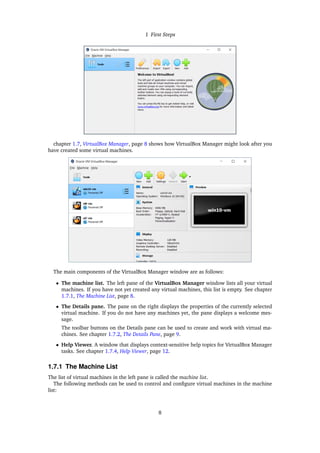 1 First Steps
chapter 1.7, VirtualBox Manager, page 8 shows how VirtualBox Manager might look after you
have created some virtual machines.
The main components of the VirtualBox Manager window are as follows:
• The machine list. The left pane of the VirtualBox Manager window lists all your virtual
machines. If you have not yet created any virtual machines, this list is empty. See chapter
1.7.1, The Machine List, page 8.
• The Details pane. The pane on the right displays the properties of the currently selected
virtual machine. If you do not have any machines yet, the pane displays a welcome mes-
sage.
The toolbar buttons on the Details pane can be used to create and work with virtual ma-
chines. See chapter 1.7.2, The Details Pane, page 9.
• Help Viewer. A window that displays context-sensitive help topics for VirtualBox Manager
tasks. See chapter 1.7.4, Help Viewer, page 12.
1.7.1 The Machine List
The list of virtual machines in the left pane is called the machine list.
The following methods can be used to control and configure virtual machines in the machine
list:
8
 
