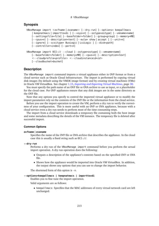 8 VBoxManage
Synopsis
VBoxManage import <ovfname | ovaname> [--dry-run] [--options= keepallmacs
| keepnatmacs | importtovdi ] [--vsys=n] [--ostype=ostype] [--vmname=name]
[--settingsfile=file] [--basefolder=folder] [--group=group] [--memory=MB]
[--cpus=n] [--description=text] [--eula= show | accept ] [--unit=n]
[--ignore] [--scsitype= BusLogic | LsiLogic ] [--disk=path]
[--controller=index] [--port=n]
VBoxManage import OCI:// --cloud [--ostype=ostype] [--vmname=name]
[--basefolder=folder] [--memory=MB] [--cpus=n] [--description=text]
<--cloudprofile=profile> <--cloudinstanceid=id>
[--cloudbucket=bucket]
Description
The VBoxManage import command imports a virtual appliance either in OVF format or from a
cloud service such as Oracle Cloud Infrastructure. The import is performed by copying virtual
disk images (by default using the VMDK image format) and by creating virtual machines (VMs)
in Oracle VM VirtualBox. See chapter 1.15, Importing and Exporting Virtual Machines, page 30.
You must specify the path name of an OVF file or OVA archive to use as input, or a placeholder
for the cloud case. For OVF appliances ensure that any disk images are in the same directory as
the OVF file.
Note that any options you specify to control the imported virtual appliance or to modify the
import parameters rely on the contents of the OVF file or the information from the cloud service.
Before you use the import operation to create the VM, perform a dry run to verify the correct-
ness of your configuration. This is more useful with an OVF or OVA appliance, because with a
cloud service even a dry run needs to perform most of the time consuming steps.
The import from a cloud service downloads a temporary file containing both the boot image
and some metadata describing the details of the VM instance. The temporary file is deleted after
successful import.
Common Options
ovfname | ovaname
Specifies the name of the OVF file or OVA archive that describes the appliance. In the cloud
case this is usually a fixed string such as OCI://.
--dry-run
Performs a dry run of the VBoxManage import command before you perform the actual
import operation. A dry run operation does the following:
• Outputs a description of the appliance’s contents based on the specified OVF or OVA
file.
• Shows how the appliance would be imported into Oracle VM VirtualBox. In addition,
the output shows any options that you can use to change the import behavior.
The shortened form of this option is -n.
--options=keepallmacs | keepnatmacs | importtovdi
Enables you to fine tune the import operation.
Valid arguments are as follows:
• keepallmacs: Specifies that the MAC addresses of every virtual network card are left
unchanged.
215
 