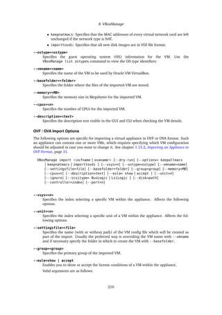 8 VBoxManage
• keepnatmacs: Specifies that the MAC addresses of every virtual network card are left
unchanged if the network type is NAT.
• importtovdi: Specifies that all new disk images are in VDI file format.
--ostype=<ostype>
Specifies the guest operating system (OS) information for the VM. Use the
VBoxManage list ostypes command to view the OS type identifiers.
--vmname=<name>
Specifies the name of the VM to be used by Oracle VM VirtualBox.
--basefolder=<folder>
Specifies the folder where the files of the imported VM are stored.
--memory=<MB>
Specifies the memory size in Megabytes for the imported VM.
--cpus=<n>
Specifies the number of CPUs for the imported VM.
--description=<text>
Specifies the description text visible in the GUI and CLI when checking the VM details.
OVF / OVA Import Options
The following options are specific for importing a virtual appliance in OVF or OVA format. Such
an appliance can contain one or more VMs, which requires specifying which VM configuration
should be adjusted in case you want to change it. See chapter 1.15.2, Importing an Appliance in
OVF Format, page 31.
VBoxManage import <ovfname | ovaname> [--dry-run] [--options= keepallmacs
| keepnatmacs | importtovdi ] [--vsys=n] [--ostype=ostype] [--vmname=name]
[--settingsfile=file] [--basefolder=folder] [--group=group] [--memory=MB]
[--cpus=n] [--description=text] [--eula= show | accept ] [--unit=n]
[--ignore] [--scsitype= BusLogic | LsiLogic ] [--disk=path]
[--controller=index] [--port=n]
--vsys=<n>
Specifies the index selecting a specific VM within the appliance. Affects the following
options.
--unit=<n>
Specifies the index selecting a specific unit of a VM within the appliance. Affects the fol-
lowing options.
--settingsfile=<file>
Specifies the name (with or without path) of the VM config file which will be created as
part of the import. Usually the preferred way is overriding the VM name with --vmname
and if necessary specify the folder in which to create the VM with --basefolder.
--group=<group>
Specifies the primary group of the imported VM.
--eula=show | accept
Enables you to show or accept the license conditions of a VM within the appliance,
Valid arguments are as follows:
216
 