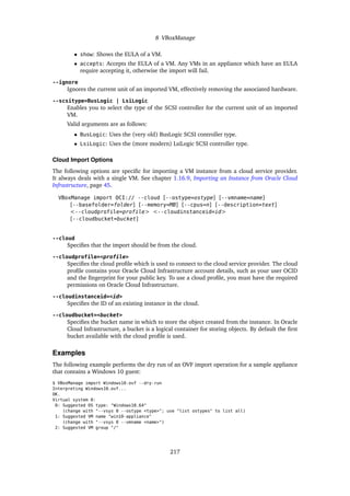 8 VBoxManage
• show: Shows the EULA of a VM.
• accepts: Accepts the EULA of a VM. Any VMs in an appliance which have an EULA
require accepting it, otherwise the import will fail.
--ignore
Ignores the current unit of an imported VM, effectively removing the associated hardware.
--scsitype=BusLogic | LsiLogic
Enables you to select the type of the SCSI controller for the current unit of an imported
VM.
Valid arguments are as follows:
• BusLogic: Uses the (very old) BusLogic SCSI controller type.
• LsiLogic: Uses the (more modern) LsiLogic SCSI controller type.
Cloud Import Options
The following options are specific for importing a VM instance from a cloud service provider.
It always deals with a single VM. See chapter 1.16.9, Importing an Instance from Oracle Cloud
Infrastructure, page 45.
VBoxManage import OCI:// --cloud [--ostype=ostype] [--vmname=name]
[--basefolder=folder] [--memory=MB] [--cpus=n] [--description=text]
<--cloudprofile=profile> <--cloudinstanceid=id>
[--cloudbucket=bucket]
--cloud
Specifies that the import should be from the cloud.
--cloudprofile=<profile>
Specifies the cloud profile which is used to connect to the cloud service provider. The cloud
profile contains your Oracle Cloud Infrastructure account details, such as your user OCID
and the fingerprint for your public key. To use a cloud profile, you must have the required
permissions on Oracle Cloud Infrastructure.
--cloudinstanceid=<id>
Specifies the ID of an existing instance in the cloud.
--cloudbucket=<bucket>
Specifies the bucket name in which to store the object created from the instance. In Oracle
Cloud Infrastructure, a bucket is a logical container for storing objects. By default the first
bucket available with the cloud profile is used.
Examples
The following example performs the dry run of an OVF import operation for a sample appliance
that contains a Windows 10 guest:
$ VBoxManage import Windows10.ovf --dry-run
Interpreting Windows10.ovf...
OK.
Virtual system 0:
0: Suggested OS type: "Windows10_64"
(change with "--vsys 0 --ostype <type>"; use "list ostypes" to list all)
1: Suggested VM name "win10-appliance"
(change with "--vsys 0 --vmname <name>")
2: Suggested VM group "/"
217
 