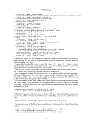 8 VBoxManage
(change with "--vsys 0 --group <group>")
3: Suggested VM settings file name "/home/user1/VirtualBox VMs/win10-appliance/win10-appliance.vbox"
(change with "--vsys 0 --settingsfile <filename>")
4: Suggested VM base folder "/home/user1/VirtualBox VMs"
(change with "--vsys 0 --basefolder <path>")
5: End-user license agreement
(display with "--vsys 0 --eula show";
accept with "--vsys 0 --eula accept")
6: Number of CPUs: 1
(change with "--vsys 0 --cpus <n>")
7: Guest memory: 2048 MB (change with "--vsys 0 --memory <MB>")
8: Sound card (appliance expects "ensoniq1371", can change on import)
(disable with "--vsys 0 --unit 8 --ignore")
9: USB controller
(disable with "--vsys 0 --unit 9 --ignore")
10: Network adapter: orig bridged, config 2, extra type=bridged
11: Floppy
(disable with "--vsys 0 --unit 11 --ignore")
12: SCSI controller, type BusLogic
(change with "--vsys 0 --unit 12 --scsitype {BusLogic|LsiLogic}";
disable with "--vsys 0 --unit 12 --ignore")
13: IDE controller, type PIIX4
(disable with "--vsys 0 --unit 13 --ignore")
14: Hard disk image: source image=Windows10.vmdk,
target path=/home/user1/disks/Windows10.vmdk, controller=12;channel=0
(change target path with "--vsys 0 --unit 14 --disk <path>";
change controller with "--vsys 0 --unit 14 --controller <index>";
change controller port with "--vsys 0 --unit 14 --port <n>";
disable with "--vsys 0 --unit 14 --ignore")
The dry run output lists and numbers the individual configuration items that are described in
the Windows10.ovf file. Some of the items include information about how to disable or change
the configuration of the item.
You can disable many of the items by using the --vsys <X> --unit <Y> --ignore options.
X is the number of the virtual system. The value is 0 unless the appliance includes several virtual
system descriptions. Y is the configuration item number.
Item 1 in the example command output specifies the name of the target machine. Items 12
and 13 specify the IDE and SCSI hard disk controllers, respectively.
Item 14 indicates the hard disk image and the --disk option specifies the target path where
the image will be stored, the --controller option specifies which controller the disk will be
attached to, and the --port option specifies which port on the controller the disk will be attached
to. The default values are specified in the OVF file.
You can combine several items for the same virtual system by specifying the same value for
the --vsys option. For example use the following command to import a machine as described
in the OVF, exclude the sound card and USB controller and specify that the disk image is stored
with a different name.
$ VBoxManage import Windows10.ovf --vsys 0 --unit 8 --ignore 
--unit 9 --ignore --unit 14 --disk Windows10_disk0.vmdk
The following example illustrates how to import a VM from Oracle Cloud Infrastructure. To
find the Oracle Cloud Infrastructure VM instances and its ID you can list all available instances
with:
$ VBoxManage cloud --provider=OCI --profile=<cloud-profile-name> list instances
Once you know the ID the following command imports the instance from Oracle Cloud Infras-
tructure:
$ VBoxManage import OCI:// --cloud --vmname OCI_FreeBSD_VM --memory 4000 
--cpus 3 --ostype FreeBSD_64 --cloudprofile "standard user" 
--cloudinstanceid ocid1.instance.oc1.iad.abuwc... --cloudbucket myBucket
218
 