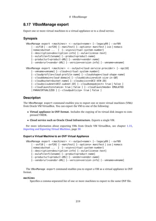 8 VBoxManage
8.17 VBoxManage export
Export one or more virtual machines to a virtual appliance or to a cloud service.
Synopsis
VBoxManage export <machines> <--output=name> [--legacy09 | --ovf09
| --ovf10 | --ovf20] [--manifest] [--options= manifest | iso | nomacs
| nomacsbutnat . . . ] [--vsys=virtual-system-number]
[--description=description-info] [--eula=license-text]
[--eulafile=filename] [--product=product-name]
[--producturl=product-URL] [--vendor=vendor-name]
[--vendorurl=vendor-URL] [--version=version-info] [--vmname=vmname]
VBoxManage export <machine> <--output=cloud-service-provider> [--opc10]
[--vmname=vmname] [--cloud=virtual-system-number]
[--cloudprofile=cloud-profile-name] [--cloudshape=cloud-shape-name]
[--clouddomain=cloud-domain] [--clouddisksize=disk-size-in-GB]
[--cloudbucket=bucket-name] [--cloudocivcn=OCI-VCN-ID]
[--cloudocisubnet=OCI-subnet-ID] [--cloudkeepobject= true | false ]
[--cloudlaunchinstance= true | false ] [--cloudlaunchmode= EMULATED
| PARAVIRTUALIZED ] [--cloudpublicip= true | false ]
Description
The VBoxManage export command enables you to export one or more virtual machines (VMs)
from Oracle VM VirtualBox. You can export the VM to one of the following:
• Virtual appliance in OVF format. Includes the copying of its virtual disk images to com-
pressed VMDK.
• Cloud service such as Oracle Cloud Infrastructure. Exports a single VM.
For more information about exporting VMs from Oracle VM VirtualBox, see chapter 1.15,
Importing and Exporting Virtual Machines, page 30
Export a Virtual Machine to an OVF Virtual Appliance
VBoxManage export <machines> <--output=name> [--legacy09 | --ovf09
| --ovf10 | --ovf20] [--manifest] [--options= manifest | iso | nomacs
| nomacsbutnat . . . ] [--vsys=virtual-system-number]
[--description=description-info] [--eula=license-text]
[--eulafile=filename] [--product=product-name]
[--producturl=product-URL] [--vendor=vendor-name]
[--vendorurl=vendor-URL] [--version=version-info] [--vmname=vmname]
The VBoxManage export command enables you to export a VM as a virtual appliance in OVF
format.
machines
Specifies a comma-separated list of one or more machines to export to the same OVF file.
219
 