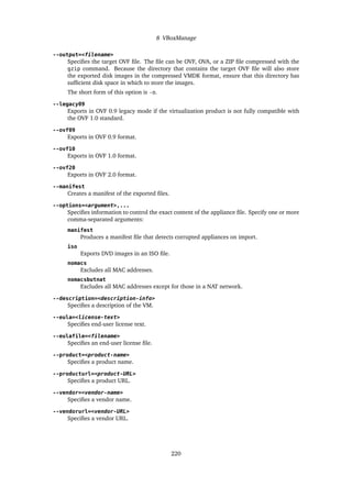 8 VBoxManage
--output=<filename>
Specifies the target OVF file. The file can be OVF, OVA, or a ZIP file compressed with the
gzip command. Because the directory that contains the target OVF file will also store
the exported disk images in the compressed VMDK format, ensure that this directory has
sufficient disk space in which to store the images.
The short form of this option is -o.
--legacy09
Exports in OVF 0.9 legacy mode if the virtualization product is not fully compatible with
the OVF 1.0 standard.
--ovf09
Exports in OVF 0.9 format.
--ovf10
Exports in OVF 1.0 format.
--ovf20
Exports in OVF 2.0 format.
--manifest
Creates a manifest of the exported files.
--options=<argument>,...
Specifies information to control the exact content of the appliance file. Specify one or more
comma-separated arguments:
manifest
Produces a manifest file that detects corrupted appliances on import.
iso
Exports DVD images in an ISO file.
nomacs
Excludes all MAC addresses.
nomacsbutnat
Excludes all MAC addresses except for those in a NAT network.
--description=<description-info>
Specifies a description of the VM.
--eula=<license-text>
Specifies end-user license text.
--eulafile=<filename>
Specifies an end-user license file.
--product=<product-name>
Specifies a product name.
--producturl=<product-URL>
Specifies a product URL.
--vendor=<vendor-name>
Specifies a vendor name.
--vendorurl=<vendor-URL>
Specifies a vendor URL.
220
 