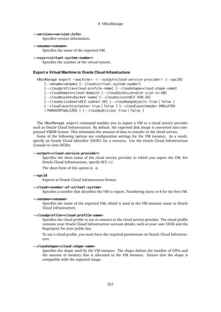 8 VBoxManage
--version=<version-info>
Specifies version information.
--vmname=<vmname>
Specifies the name of the exported VM.
--vsys=<virtual-system-number>
Specifies the number of the virtual system.
Export a Virtual Machine to Oracle Cloud Infrastructure
VBoxManage export <machine> <--output=cloud-service-provider> [--opc10]
[--vmname=vmname] [--cloud=virtual-system-number]
[--cloudprofile=cloud-profile-name] [--cloudshape=cloud-shape-name]
[--clouddomain=cloud-domain] [--clouddisksize=disk-size-in-GB]
[--cloudbucket=bucket-name] [--cloudocivcn=OCI-VCN-ID]
[--cloudocisubnet=OCI-subnet-ID] [--cloudkeepobject= true | false ]
[--cloudlaunchinstance= true | false ] [--cloudlaunchmode= EMULATED
| PARAVIRTUALIZED ] [--cloudpublicip= true | false ]
The VBoxManage export command enables you to export a VM to a cloud service provider
such as Oracle Cloud Infrastructure. By default, the exported disk image is converted into com-
pressed VMDK format. This minimizes the amount of data to transfer to the cloud service.
Some of the following options are configuration settings for the VM instance. As a result,
specify an Oracle Cloud Identifier (OCID) for a resource. Use the Oracle Cloud Infrastructure
Console to view OCIDs.
--output=<cloud-service-provider>
Specifies the short name of the cloud service provider to which you export the VM. For
Oracle Cloud Infrastructure, specify OCI://.
The short form of this option is -o.
--opc10
Exports in Oracle Cloud Infrastructure format.
--cloud=<number-of-virtual-system>
Specifies a number that identifies the VM to export. Numbering starts at 0 for the first VM.
--vmname=<vmname>
Specifies the name of the exported VM, which is used as the VM instance name in Oracle
Cloud Infrastructure.
--cloudprofile=<cloud-profile-name>
Specifies the cloud profile to use to connect to the cloud service provider. The cloud profile
contains your Oracle Cloud Infrastructure account details, such as your user OCID and the
fingerprint for your public key.
To use a cloud profile, you must have the required permissions on Oracle Cloud Infrastruc-
ture.
--cloudshape=<cloud-shape-name>
Specifies the shape used by the VM instance. The shape defines the number of CPUs and
the amount of memory that is allocated to the VM instance. Ensure that the shape is
compatible with the exported image.
221
 