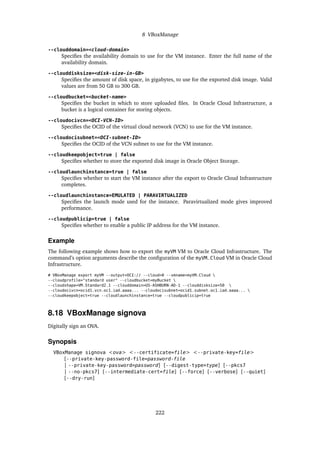 8 VBoxManage
--clouddomain=<cloud-domain>
Specifies the availability domain to use for the VM instance. Enter the full name of the
availability domain.
--clouddisksize=<disk-size-in-GB>
Specifies the amount of disk space, in gigabytes, to use for the exported disk image. Valid
values are from 50 GB to 300 GB.
--cloudbucket=<bucket-name>
Specifies the bucket in which to store uploaded files. In Oracle Cloud Infrastructure, a
bucket is a logical container for storing objects.
--cloudocivcn=<OCI-VCN-ID>
Specifies the OCID of the virtual cloud network (VCN) to use for the VM instance.
--cloudocisubnet=<OCI-subnet-ID>
Specifies the OCID of the VCN subnet to use for the VM instance.
--cloudkeepobject=true | false
Specifies whether to store the exported disk image in Oracle Object Storage.
--cloudlaunchinstance=true | false
Specifies whether to start the VM instance after the export to Oracle Cloud Infrastructure
completes.
--cloudlaunchinstance=EMULATED | PARAVIRTUALIZED
Specifies the launch mode used for the instance. Paravirtualized mode gives improved
performance.
--cloudpublicip=true | false
Specifies whether to enable a public IP address for the VM instance.
Example
The following example shows how to export the myVM VM to Oracle Cloud Infrastructure. The
command’s option arguments describe the configuration of the myVM_Cloud VM in Oracle Cloud
Infrastructure.
# VBoxManage export myVM --output=OCI:// --cloud=0 --vmname=myVM_Cloud 
--cloudprofile="standard user" --cloudbucket=myBucket 
--cloudshape=VM.Standard2.1 --clouddomain=US-ASHBURN-AD-1 --clouddisksize=50 
--cloudocivcn=ocid1.vcn.oc1.iad.aaaa... --cloudocisubnet=ocid1.subnet.oc1.iad.aaaa... 
--cloudkeepobject=true --cloudlaunchinstance=true --cloudpublicip=true
8.18 VBoxManage signova
Digitally sign an OVA.
Synopsis
VBoxManage signova <ova> <--certificate=file> <--private-key=file>
[--private-key-password-file=password-file
| --private-key-password=password] [--digest-type=type] [--pkcs7
| --no-pkcs7] [--intermediate-cert=file] [--force] [--verbose] [--quiet]
[--dry-run]
222
 