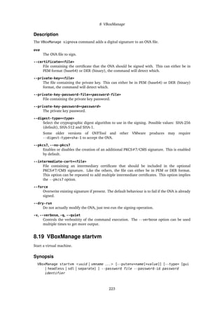 8 VBoxManage
Description
The VBoxManage signova command adds a digital signature to an OVA file.
ova
The OVA file to sign.
--certificate=<file>
File containing the certificate that the OVA should be signed with. This can either be in
PEM format (base64) or DER (binary), the command will detect which.
--private-key=<file>
The file containing the private key. This can either be in PEM (base64) or DER (binary)
format, the command will detect which.
--private-key-password-file=<password-file>
File containing the private key password.
--private-key-password=<password>
The private key password.
--digest-type=<type>
Select the cryptographic digest algorithm to use in the signing. Possible values: SHA-256
(default), SHA-512 and SHA-1.
Some older versions of OVFTool and other VMware produces may require
--digest-type=sha-1 to accept the OVA.
--pkcs7, --no-pkcs7
Enables or disables the creation of an additional PKCS#7/CMS signature. This is enabled
by default.
--intermediate-cert=<file>
File containing an intermediary certificate that should be included in the optional
PKCS#7/CMS signature. Like the others, the file can either be in PEM or DER format.
This option can be repeated to add multiple intermediate certificates. This option implies
the --pkcs7 option.
--force
Overwrite existing signature if present. The default behaviour is to fail if the OVA is already
signed.
--dry-run
Do not actually modify the OVA, just test-run the signing operation.
-v, --verbose, -q, --quiet
Controls the verbositity of the command execution. The --verbose option can be used
multiple times to get more output.
8.19 VBoxManage startvm
Start a virtual machine.
Synopsis
VBoxManage startvm <uuid | vmname . . . > [--putenv=name[=value]] [--type= [gui
| headless | sdl | separate] ] --password file --password-id password
identifier
223
 