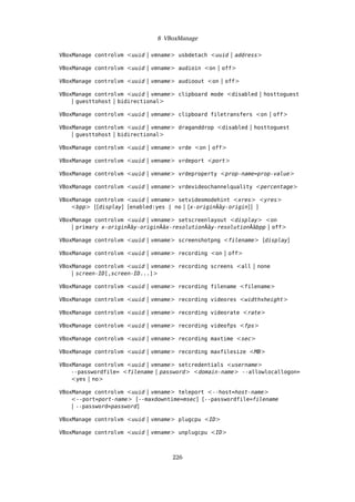 8 VBoxManage
VBoxManage controlvm <uuid | vmname> usbdetach <uuid | address>
VBoxManage controlvm <uuid | vmname> audioin <on | off>
VBoxManage controlvm <uuid | vmname> audioout <on | off>
VBoxManage controlvm <uuid | vmname> clipboard mode <disabled | hosttoguest
| guesttohost | bidirectional>
VBoxManage controlvm <uuid | vmname> clipboard filetransfers <on | off>
VBoxManage controlvm <uuid | vmname> draganddrop <disabled | hosttoguest
| guesttohost | bidirectional>
VBoxManage controlvm <uuid | vmname> vrde <on | off>
VBoxManage controlvm <uuid | vmname> vrdeport <port>
VBoxManage controlvm <uuid | vmname> vrdeproperty <prop-name=prop-value>
VBoxManage controlvm <uuid | vmname> vrdevideochannelquality <percentage>
VBoxManage controlvm <uuid | vmname> setvideomodehint <xres> <yres>
<bpp> [[display] [enabled:yes | no | [x-originÂăy-origin]] ]
VBoxManage controlvm <uuid | vmname> setscreenlayout <display> <on
| primary x-originÂăy-originÂăx-resolutionÂăy-resolutionÂăbpp | off>
VBoxManage controlvm <uuid | vmname> screenshotpng <filename> [display]
VBoxManage controlvm <uuid | vmname> recording <on | off>
VBoxManage controlvm <uuid | vmname> recording screens <all | none
| screen-ID[,screen-ID...]>
VBoxManage controlvm <uuid | vmname> recording filename <filename>
VBoxManage controlvm <uuid | vmname> recording videores <widthxheight>
VBoxManage controlvm <uuid | vmname> recording videorate <rate>
VBoxManage controlvm <uuid | vmname> recording videofps <fps>
VBoxManage controlvm <uuid | vmname> recording maxtime <sec>
VBoxManage controlvm <uuid | vmname> recording maxfilesize <MB>
VBoxManage controlvm <uuid | vmname> setcredentials <username>
--passwordfile= <filename | password> <domain-name> --allowlocallogon=
<yes | no>
VBoxManage controlvm <uuid | vmname> teleport <--host=host-name>
<--port=port-name> [--maxdowntime=msec] [--passwordfile=filename
| --password=password]
VBoxManage controlvm <uuid | vmname> plugcpu <ID>
VBoxManage controlvm <uuid | vmname> unplugcpu <ID>
226
 