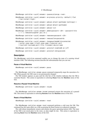 8 VBoxManage
VBoxManage controlvm <uuid | vmname> cpuexecutioncap <num>
VBoxManage controlvm <uuid | vmname> vm-process-priority <default | flat
| low | normal | high>
VBoxManage controlvm <uuid | vmname> webcam attach [pathname [settings] ]
VBoxManage controlvm <uuid | vmname> webcam detach [pathname]
VBoxManage controlvm <uuid | vmname> webcam list
VBoxManage controlvm <uuid | vmname> addencpassword <ID> <password-file
| -> [--removeonsuspend= yes | no ]
VBoxManage controlvm <uuid | vmname> removeencpassword <ID>
VBoxManage controlvm <uuid | vmname> removeallencpasswords
VBoxManage controlvm <uuid | vmname> changeuartmodeN disconnected
| server pipe-name | client pipe-name | tcpserver port
| tcpclient hostname:port | file filename | device-name
VBoxManage controlvm <uuid | vmname> autostart-enabledN on | off
VBoxManage controlvm <uuid | vmname> autostart-delayseconds
Description
The VBoxManage controlvm command enables you to change the state of a running virtual
machine (VM). The following sections describe the subcommands that you can use:
Pause a Virtual Machine
VBoxManage controlvm <uuid | vmname> pause
The VBoxManage controlvm vmname pause command temporarily stops the execution of a
VM. When paused, the VM’s state is not permanently changed.
The VM window appears as gray and the title bar of the window indicates that the VM is
currently Paused. This action is equivalent to selecting Pause from the Machine menu of the
GUI.
Resume a Paused Virtual Machine
VBoxManage controlvm <uuid | vmname> resume
The VBoxManage controlvm vmname resume command restarts the execution of a paused
VM. This action is equivalent to selecting Resume from the Machine menu of the GUI.
Reset a Virtual Machine
VBoxManage controlvm <uuid | vmname> reset
The VBoxManage controlvm vmname reset command performs a cold reset the VM. This
command has the same effect on a VM as pressing the Reset button on a physical computer.
The cold reboot immediately restarts and reboots the guest operating system (OS). The state
of the VM is not saved prior to the reset, so data might be lost. This action is equivalent to
selecting Reset from the Machine menu of the GUI.
227
 