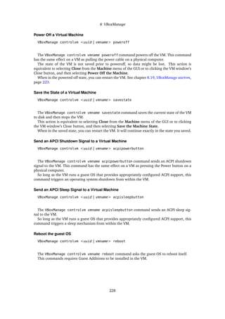 8 VBoxManage
Power Off a Virtual Machine
VBoxManage controlvm <uuid | vmname> poweroff
The VBoxManage controlvm vmname poweroff command powers off the VM. This command
has the same effect on a VM as pulling the power cable on a physical computer.
The state of the VM is not saved prior to poweroff, so data might be lost. This action is
equivalent to selecting Close from the Machine menu of the GUI or to clicking the VM window’s
Close button, and then selecting Power Off the Machine.
When in the powered off state, you can restart the VM. See chapter 8.19, VBoxManage startvm,
page 223.
Save the State of a Virtual Machine
VBoxManage controlvm <uuid | vmname> savestate
The VBoxManage controlvm vmname savestate command saves the current state of the VM
to disk and then stops the VM.
This action is equivalent to selecting Close from the Machine menu of the GUI or to clicking
the VM window’s Close button, and then selecting Save the Machine State.
When in the saved state, you can restart the VM. It will continue exactly in the state you saved.
Send an APCI Shutdown Signal to a Virtual Machine
VBoxManage controlvm <uuid | vmname> acpipowerbutton
The VBoxManage controlvm vmname acpipowerbutton command sends an ACPI shutdown
signal to the VM. This command has the same effect on a VM as pressing the Power button on a
physical computer.
So long as the VM runs a guest OS that provides appropriately configured ACPI support, this
command triggers an operating system shutdown from within the VM.
Send an APCI Sleep Signal to a Virtual Machine
VBoxManage controlvm <uuid | vmname> acpisleepbutton
The VBoxManage controlvm vmname acpisleepbutton command sends an ACPI sleep sig-
nal to the VM.
So long as the VM runs a guest OS that provides appropriately configured ACPI support, this
command triggers a sleep mechanism from within the VM.
Reboot the guest OS
VBoxManage controlvm <uuid | vmname> reboot
The VBoxManage controlvm vmname reboot command asks the guest OS to reboot itself.
This commands requires Guest Additions to be installed in the VM.
228
 