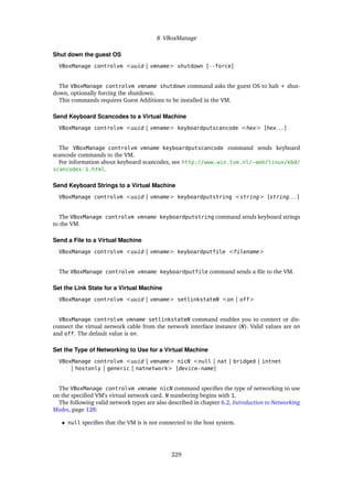 8 VBoxManage
Shut down the guest OS
VBoxManage controlvm <uuid | vmname> shutdown [--force]
The VBoxManage controlvm vmname shutdown command asks the guest OS to halt + shut-
down, optionally forcing the shutdown.
This commands requires Guest Additions to be installed in the VM.
Send Keyboard Scancodes to a Virtual Machine
VBoxManage controlvm <uuid | vmname> keyboardputscancode <hex> [hex. . . ]
The VBoxManage controlvm vmname keyboardputscancode command sends keyboard
scancode commands to the VM.
For information about keyboard scancodes, see http://www.win.tue.nl/~aeb/linux/kbd/
scancodes-1.html.
Send Keyboard Strings to a Virtual Machine
VBoxManage controlvm <uuid | vmname> keyboardputstring <string> [string. . . ]
The VBoxManage controlvm vmname keyboardputstring command sends keyboard strings
to the VM.
Send a File to a Virtual Machine
VBoxManage controlvm <uuid | vmname> keyboardputfile <filename>
The VBoxManage controlvm vmname keyboardputfile command sends a file to the VM.
Set the Link State for a Virtual Machine
VBoxManage controlvm <uuid | vmname> setlinkstateN <on | off>
VBoxManage controlvm vmname setlinkstateN command enables you to connect or dis-
connect the virtual network cable from the network interface instance (N). Valid values are on
and off. The default value is on.
Set the Type of Networking to Use for a Virtual Machine
VBoxManage controlvm <uuid | vmname> nicN <null | nat | bridged | intnet
| hostonly | generic | natnetwork> [device-name]
The VBoxManage controlvm vmname nicN command specifies the type of networking to use
on the specified VM’s virtual network card. N numbering begins with 1.
The following valid network types are also described in chapter 6.2, Introduction to Networking
Modes, page 128:
• null specifies that the VM is is not connected to the host system.
229
 
