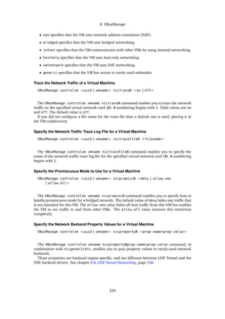 8 VBoxManage
• nat specifies that the VM uses network address translation (NAT).
• bridged specifies that the VM uses bridged networking.
• intnet specifies that the VM communicates with other VMs by using internal networking.
• hostonly specifies that the VM uses host-only networking.
• natnetwork specifies that the VM uses NAT networking.
• generic specifies that the VM has access to rarely used submodes
Trace the Network Traffic of a Virtual Machine
VBoxManage controlvm <uuid | vmname> nictraceN <on | off>
The VBoxManage controlvm vmname nictraceN command enables you to trace the network
traffic on the specified virtual network card (N). N numbering begins with 1. Valid values are on
and off. The default value is off.
If you did not configure a file name for the trace file then a default one is used, placing it in
the VM subdirectory.
Specify the Network Traffic Trace Log File for a Virtual Machine
VBoxManage controlvm <uuid | vmname> nictracefileN <filename>
The VBoxManage controlvm vmname nictracefileN command enables you to specify the
name of the network traffic trace log file for the specified virtual network card (N). N numbering
begins with 1.
Specify the Promiscuous Mode to Use for a Virtual Machine
VBoxManage controlvm <uuid | vmname> nicpromiscN <deny | allow-vms
| allow-all>
The VBoxManage controlvm vmname nicpromiscN command enables you to specify how to
handle promiscuous mode for a bridged network. The default value of deny hides any traffic that
is not intended for this VM. The allow-vms value hides all host traffic from this VM but enables
the VM to see traffic to and from other VMs. The allow-all value removes this restriction
completely.
Specify the Network Backend Property Values for a Virtual Machine
VBoxManage controlvm <uuid | vmname> nicpropertyN <prop-name=prop-value>
The VBoxManage controlvm vmname nicpropertyNprop-name=prop-value command, in
combination with nicgenericdrv, enables you to pass property values to rarely-used network
backends.
Those properties are backend engine-specific, and are different between UDP Tunnel and the
VDE backend drivers. See chapter 6.8, UDP Tunnel Networking, page 136.
230
 
