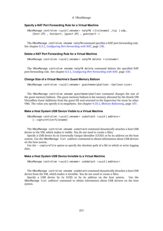 8 VBoxManage
Specify a NAT Port Forwarding Rule for a Virtual Machine
VBoxManage controlvm <uuid | vmname> natpfN <[rulename] ,tcp | udp,
[host-IP] , hostport, [guest-IP] , guestport >
The VBoxManage controlvm vmname natpfN command specifies a NAT port-forwarding rule.
See chapter 6.3.1, Configuring Port Forwarding with NAT, page 130.
Delete a NAT Port Forwarding Rule for a Virtual Machine
VBoxManage controlvm <uuid | vmname> natpfN delete <rulename>
The VBoxManage controlvm vmname natpfN delete command deletes the specified NAT
port-forwarding rule. See chapter 6.3.1, Configuring Port Forwarding with NAT, page 130.
Change Size of a Virtual Machine’s Guest Memory Balloon
VBoxManage controlvm <uuid | vmname> guestmemoryballoon <balloon-size>
The VBoxManage controlvm vmname guestmemoryballoon command changes the size of
the guest memory balloon. The guest memory balloon is the memory allocated by the Oracle VM
VirtualBox Guest Additions from the guest OS and returned to the hypervisor for reuse by other
VMs. The value you specify is in megabytes. See chapter 4.10.1, Memory Ballooning, page 107.
Make a Host System USB Device Visible to a Virtual Machine
VBoxManage controlvm <uuid | vmname> usbattach <uuid | address>
[--capturefile=filename]
The VBoxManage controlvm vmname usbattach command dynamically attaches a host USB
device to the VM, which makes it visible. You do not need to create a filter.
Specify a USB device by its Universally Unique Identifier (UUID) or by its address on the host
system. Use the VBoxManage list usbhost command to obtain information about USB devices
on the host system.
Use the --capturefile option to specify the absolute path of a file in which to write logging
data.
Make a Host System USB Device Invisible to a Virtual Machine
VBoxManage controlvm <uuid | vmname> usbdetach <uuid | address>
The VBoxManage controlvm vmname usbdetach command dynamically detaches a host USB
device from the VM, which makes it invisible. You do not need to create a filter.
Specify a USB device by its UUID or by its address on the host system. Use the
VBoxManage list usbhost command to obtain information about USB devices on the host
system.
231
 