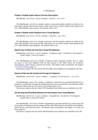 8 VBoxManage
Enable or Disable Audio Capture From the Host System
VBoxManage controlvm <uuid | vmname> audioin <on | off>
The VBoxManage controlvm vmname audioin command specifies whether to enable or dis-
able audio capture from the host system. Valid values are on, which enables audio capture and
off, which disables audio capture. The default value is off.
Enable or Disable Audio Playback From a Virtual Machine
VBoxManage controlvm <uuid | vmname> audioout <on | off>
The VBoxManage controlvm vmname audioout command specifies whether to enable or dis-
able audio playback from the guest VM. Valid values are on, which enables audio playback and
off, which disables audio playback. The default value is off.
Specify How to Share the Host OS or Guest OS Clipboard
VBoxManage controlvm <uuid | vmname> clipboard mode <disabled | hosttoguest
| guesttohost | bidirectional>
The VBoxManage controlvm vmname clipboard mode command specifies how to share
the guest or host OS’s clipboard with the host system or VM. Valid values are disabled,
hosttoguest, guesttohost, and bidirectional. The default value is disabled. See chapter
3.4, General Settings, page 72.
This feature requires that the Oracle VM VirtualBox Guest Additions are installed in the VM.
Specify If Files Can Be Transferred Through the Clipboard
VBoxManage controlvm <uuid | vmname> clipboard filetransfers <on | off>
The VBoxManage controlvm vmname clipboard filetransfers command specifies if it is
possible to transfer files through the clipboard between the host and VM, in the direction which
is allowed. Valid values are off and on. The default value is off.
This feature requires that the Oracle VM VirtualBox Guest Additions are installed in the VM.
Set the Drag and Drop Mode Between the Host System and a Virtual Machine
VBoxManage controlvm <uuid | vmname> draganddrop <disabled | hosttoguest
| guesttohost | bidirectional>
The VBoxManage controlvm vmname draganddrop command specifies the current drag and
drop mode to use between the host system and the VM. Valid values are disabled, hosttoguest,
guesttohost, and bidirectional. The default value is disabled. See chapter 4.4, Drag and
Drop, page 99.
This feature requires that the Oracle VM VirtualBox Guest Additions are installed in the VM.
232
 