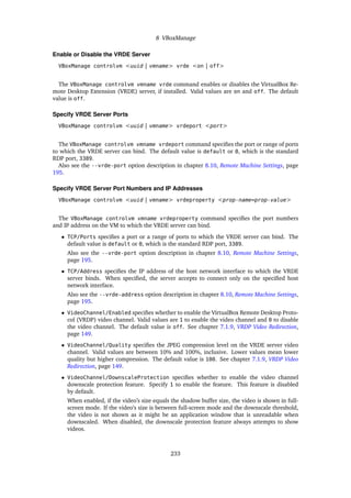 8 VBoxManage
Enable or Disable the VRDE Server
VBoxManage controlvm <uuid | vmname> vrde <on | off>
The VBoxManage controlvm vmname vrde command enables or disables the VirtualBox Re-
mote Desktop Extension (VRDE) server, if installed. Valid values are on and off. The default
value is off.
Specify VRDE Server Ports
VBoxManage controlvm <uuid | vmname> vrdeport <port>
The VBoxManage controlvm vmname vrdeport command specifies the port or range of ports
to which the VRDE server can bind. The default value is default or 0, which is the standard
RDP port, 3389.
Also see the --vrde-port option description in chapter 8.10, Remote Machine Settings, page
195.
Specify VRDE Server Port Numbers and IP Addresses
VBoxManage controlvm <uuid | vmname> vrdeproperty <prop-name=prop-value>
The VBoxManage controlvm vmname vrdeproperty command specifies the port numbers
and IP address on the VM to which the VRDE server can bind.
• TCP/Ports specifies a port or a range of ports to which the VRDE server can bind. The
default value is default or 0, which is the standard RDP port, 3389.
Also see the --vrde-port option description in chapter 8.10, Remote Machine Settings,
page 195.
• TCP/Address specifies the IP address of the host network interface to which the VRDE
server binds. When specified, the server accepts to connect only on the specified host
network interface.
Also see the --vrde-address option description in chapter 8.10, Remote Machine Settings,
page 195.
• VideoChannel/Enabled specifies whether to enable the VirtualBox Remote Desktop Proto-
col (VRDP) video channel. Valid values are 1 to enable the video channel and 0 to disable
the video channel. The default value is off. See chapter 7.1.9, VRDP Video Redirection,
page 149.
• VideoChannel/Quality specifies the JPEG compression level on the VRDE server video
channel. Valid values are between 10% and 100%, inclusive. Lower values mean lower
quality but higher compression. The default value is 100. See chapter 7.1.9, VRDP Video
Redirection, page 149.
• VideoChannel/DownscaleProtection specifies whether to enable the video channel
downscale protection feature. Specify 1 to enable the feature. This feature is disabled
by default.
When enabled, if the video’s size equals the shadow buffer size, the video is shown in full-
screen mode. If the video’s size is between full-screen mode and the downscale threshold,
the video is not shown as it might be an application window that is unreadable when
downscaled. When disabled, the downscale protection feature always attempts to show
videos.
233
 