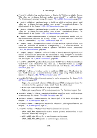 8 VBoxManage
• Client/DisableDisplay specifies whether to disable the VRDE server display feature.
Valid values are 1 to disable the feature and an empty string ("") to enable the feature.
The default value is an empty string. See chapter 7.1.10, VRDP Customization, page 149.
• Client/DisableInput specifies whether to disable the VRDE server input feature. Valid
values are 1 to disable the feature and an empty string ("") to enable the feature. The
default value is 1. See chapter 7.1.10, VRDP Customization, page 149.
• Client/DisableAudio specifies whether to disable the VRDE server audio feature. Valid
values are 1 to disable the feature and an empty string ("") to enable the feature. The
default value is 1. See chapter 7.1.10, VRDP Customization, page 149.
• Client/DisableUSB specifies whether to disable the VRDE server USB feature. Valid val-
ues are 1 to disable the feature and an empty string ("") to enable the feature. The default
value is 1. See chapter 7.1.10, VRDP Customization, page 149.
• Client/DisableClipboard specifies whether to disable the VRDE clipboard feature. Valid
values are 1 to disable the feature and an empty string ("") to enable the feature. To
reenable the feature, use Client/DisableClipboard=. The default value is 1. See chapter
7.1.10, VRDP Customization, page 149.
• Client/DisableUpstreamAudio specifies whether to disable the VRDE upstream audio
feature. Valid values are 1 to disable the feature and an empty string ("") to enable the
feature. To reenable the feature, use Client/DisableUpstreamAudio=. The default value
is 1. See chapter 7.1.10, VRDP Customization, page 149.
• Client/DisableRDPDR specifies whether to disable the RDP Device Redirection For Smart
Cards feature on the VRDE server. Valid values are 1 to disable the feature and an empty
string ("") to enable the feature. The default value is 1. See chapter 7.1.10, VRDP Cus-
tomization, page 149.
• H3DRedirect/Enabled specifies whether to enable the VRDE server 3D redirection fea-
ture. Valid values are 1 to enable the feature and an empty string ("") to disable the
feature. See chapter 7.1.10, VRDP Customization, page 149.
• Security/Method specifies the security method to use for a connection. See chapter 7.1.6,
RDP Encryption, page 147.
– Negotiate accepts both enhanced (TLS) and standard RDP security connections. The
security method is negotiated with the client. This is the default value.
– RDP accepts only standard RDP security connections.
– TLS accepts only enhanced RDP security connections. The client must support TLS.
• Security/ServerCertificate specifies the absolute path of the server certificate to use
for a connection. See chapter 7.1.6, RDP Encryption, page 147.
• Security/ServerPrivateKey specifies the absolute path of the server private key. See
chapter 7.1.6, RDP Encryption, page 147.
• Security/CACertificate specifies the absolute path of the CA self-signed certificate. See
chapter 7.1.6, RDP Encryption, page 147.
• Audio/RateCorrectionMode specifies the rate correction mode to use.
– VRDP_AUDIO_MODE_VOID indicates that no mode is specified. Use this value to unset
any audio mode that is already set.
– VRDP_AUDIO_MODE_RC specifies to use the rate correction mode.
– VRDP_AUDIO_MODE_LPF specifies to use the low pass filter mode.
234
 