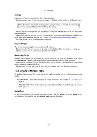 1 First Steps
Settings
A summary of settings is shown for the virtual machine.
You can change some virtual machine settings, by clicking on the setting in the Details pane.
Note: If a virtual machine is running, some settings cannot be altered. You must stop
the virtual machine first in order to change the setting.
Virtual machine settings can also be changed using the Settings button on the VirtualBox
Manager toolbar.
The virtual machine settings on the Details pane are organized in sections that correspond to
those used in the Settings window. See chapter 3, Configuring Virtual Machines, page 67.
Click the arrow icon to hide or show each section.
Preview Window
The virtual machine display is shown in a small window.
You can use the Preview window to check if your virtual machine has finished booting up.
Click the arrow icon to hide or show the Preview window.
Notification Center
Notification messages may be shown in a sliding panel on the right of the Details pane, called
the Notification Center. Click the warning triangle to show the notification messages.
Most system messages that do not require user interaction are displayed in the Notification
Center, including task failure alerts.
The progress of some tasks can be observed and stopped using the Notification Center.
1.7.3 VirtualBox Manager Tools
VirtualBox Manager provides two types of user tools, to enable you to perform common tasks
easily.
• Global Tools. These tools apply to all virtual machines. See chapter 1.7.3, Global Tools,
page 10.
• Machine Tools. These tools apply to a specific virtual machine. See chapter 1.7.3, Machine
Tools, page 12.
Global Tools
In the left pane of the VirtualBox Manager window, click the Menu icon in the Tools banner
located above the machine list. The Global Tools menu is displayed.
10
 
