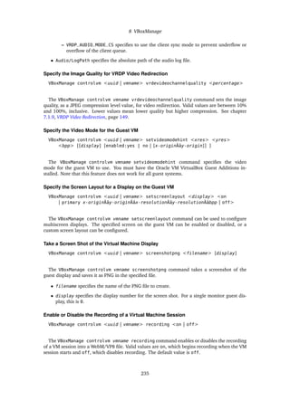 8 VBoxManage
– VRDP_AUDIO_MODE_CS specifies to use the client sync mode to prevent underflow or
overflow of the client queue.
• Audio/LogPath specifies the absolute path of the audio log file.
Specify the Image Quality for VRDP Video Redirection
VBoxManage controlvm <uuid | vmname> vrdevideochannelquality <percentage>
The VBoxManage controlvm vmname vrdevideochannelquality command sets the image
quality, as a JPEG compression level value, for video redirection. Valid values are between 10%
and 100%, inclusive. Lower values mean lower quality but higher compression. See chapter
7.1.9, VRDP Video Redirection, page 149.
Specify the Video Mode for the Guest VM
VBoxManage controlvm <uuid | vmname> setvideomodehint <xres> <yres>
<bpp> [[display] [enabled:yes | no | [x-originÂăy-origin]] ]
The VBoxManage controlvm vmname setvideomodehint command specifies the video
mode for the guest VM to use. You must have the Oracle VM VirtualBox Guest Additions in-
stalled. Note that this feature does not work for all guest systems.
Specify the Screen Layout for a Display on the Guest VM
VBoxManage controlvm <uuid | vmname> setscreenlayout <display> <on
| primary x-originÂăy-originÂăx-resolutionÂăy-resolutionÂăbpp | off>
The VBoxManage controlvm vmname setscreenlayout command can be used to configure
multiscreen displays. The specified screen on the guest VM can be enabled or disabled, or a
custom screen layout can be configured.
Take a Screen Shot of the Virtual Machine Display
VBoxManage controlvm <uuid | vmname> screenshotpng <filename> [display]
The VBoxManage controlvm vmname screenshotpng command takes a screenshot of the
guest display and saves it as PNG in the specified file.
• filename specifies the name of the PNG file to create.
• display specifies the display number for the screen shot. For a single monitor guest dis-
play, this is 0.
Enable or Disable the Recording of a Virtual Machine Session
VBoxManage controlvm <uuid | vmname> recording <on | off>
The VBoxManage controlvm vmname recording command enables or disables the recording
of a VM session into a WebM/VP8 file. Valid values are on, which begins recording when the VM
session starts and off, which disables recording. The default value is off.
235
 