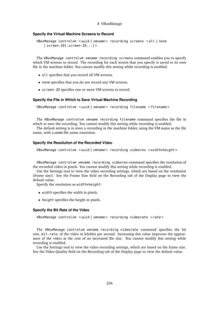 8 VBoxManage
Specify the Virtual Machine Screens to Record
VBoxManage controlvm <uuid | vmname> recording screens <all | none
| screen-ID[,screen-ID...]>
The VBoxManage controlvm vmname recording screens command enables you to specify
which VM screens to record. The recording for each screen that you specify is saved to its own
file in the machine folder. You cannot modify this setting while recording is enabled.
• all specifies that you record all VM screens.
• none specifies that you do not record any VM screens.
• screen-ID specifies one or more VM screens to record.
Specify the File in Which to Save Virtual Machine Recording
VBoxManage controlvm <uuid | vmname> recording filename <filename>
The VBoxManage controlvm vmname recording filename command specifies the file in
which to save the recording. You cannot modify this setting while recording is enabled.
The default setting is to store a recording in the machine folder, using the VM name as the file
name, with a webm file name extension.
Specify the Resolution of the Recorded Video
VBoxManage controlvm <uuid | vmname> recording videores <widthxheight>
VBoxManage controlvm vmname recording videores command specifies the resolution of
the recorded video in pixels. You cannot modify this setting while recording is enabled.
Use the Settings tool to view the video recording settings, which are based on the resolution
(frame size). See the Frame Size field on the Recording tab of the Display page to view the
default value.
Specify the resolution as widthxheight:
• width specifies the width in pixels.
• height specifies the height in pixels.
Specify the Bit Rate of the Video
VBoxManage controlvm <uuid | vmname> recording videorate <rate>
The VBoxManage controlvm vmname recording videorate command specifies the bit
rate, bit-rate, of the video in kilobits per second. Increasing this value improves the appear-
ance of the video at the cost of an increased file size. You cannot modify this setting while
recording is enabled.
Use the Settings tool to view the video recording settings, which are based on the frame size.
See the Video Quality field on the Recording tab of the Display page to view the default value.
236
 