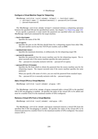 8 VBoxManage
Configure a Virtual Machine Target for Teleporting
VBoxManage controlvm <uuid | vmname> teleport <--host=host-name>
<--port=port-name> [--maxdowntime=msec] [--passwordfile=filename
| --password=password]
The VBoxManage controlvm vmname teleport command initiates a teleporting operation
between the specified VM and the specified host system. See chapter 7.2, Teleporting, page 150.
If you specify a password, it must match the password you specified when you issued the
VBoxManage modifyvm command for the target machine.
--host=<hostname>
Specifies the name of the VM.
--port=<port>
Specifies the port on the VM that should listen for a teleporting request from other VMs.
The port number can be any free TCP/IP port number, such as 6000.
--maxdowntime=<msec>
Specifies the maximum downtime, in milliseconds, for the teleporting target VM.
--password=<password>
Specifies the password that the source machine uses for the teleporting request. The re-
quest succeeds only if the source machine specifies the same password.
The --password is mutually exclusive with the --passwordfile option.
--passwordfile=<filename>
Specifies the file from which to obtain the password that the source machine uses for the
teleporting request. The request succeeds only if the source machine specifies the same
password.
When you specify a file name of stdin, you can read the password from standard input.
The --passwordfile is mutually exclusive with the --password option.
Add a Virtual CPU to a Virtual Machine
VBoxManage controlvm <uuid | vmname> plugcpu <ID>
The VBoxManage controlvm vmname plugcpu command adds a virtual CPU to the specified
VM if CPU hot-plugging is enabled. ID specifies the index of the virtual CPU to be added and
must be a number from 0 to the maximum number of CPUs configured.
Remove a Virtual CPU From a Virtual Machine
VBoxManage controlvm <uuid | vmname> unplugcpu <ID>
The VBoxManage controlvm vmname unplugcpu command removes a virtual CPU from the
specified VM if CPU hot-plugging is enabled. ID specifies the index of the virtual CPU to be
removed and must be a number from 0 to the maximum number of CPUs configured. You cannot
remove CPU 0.
238
 