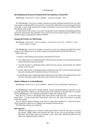 8 VBoxManage
Set the Maximum Amount of Physical CPU Time Used by a Virtual CPU
VBoxManage controlvm <uuid | vmname> cpuexecutioncap <num>
The VBoxManage controlvm vmname cpuexecutioncap command specifies how the maxi-
mum amount of physical CPU time used by a virtual CPU. Valid values are a percentage between
1 and 100. A value of 50 specifies that a single virtual CPU can use up to 50% of a physical CPU.
The default value is 100.
Use this feature with caution, it can have unexpected results including timekeeping problems
and lower performance than specified. If you want to limit the resource usage of a VM it is more
reliable to pick an appropriate number of VCPUs.
Change the Priority of a VM Process
VBoxManage controlvm <uuid | vmname> vm-process-priority <default | flat
| low | normal | high>
The VBoxManage controlvm vmname vm-process-priority command specifies the priority
scheme of the VM process to use when starting the specified VM and while the VM runs.
Valid values are:
• default âĂŞ Default process priority determined by the OS.
• flat âĂŞ Assumes a scheduling policy which puts the process at the default priority and
with all threads at the same priority.
• low âĂŞ Assumes a scheduling policy which puts the process mostly below the default
priority of the host OS.
• normal âĂŞ Assume a scheduling policy which shares the CPU resources fairly with other
processes running with the default priority of the host OS.
• high âĂŞ Assumes a scheduling policy which puts the task above the default priority of the
host OS. This policy might easily cause other tasks in the system to starve.
Attach a Webcam to a Virtual Machine
VBoxManage controlvm <uuid | vmname> webcam attach [pathname [settings] ]
The VBoxManage controlvm vmname webcam attach command attaches a webcam to a run-
ning VM. Specify the webcam as the absolute path of the webcam on the host OS or as an alias.
Use the VBoxManage list webcams command to obtain the webcam alias.
Note that the .0 alias is the default video input device on the host OS. .1 is the first video
input device, .2 is the second video input device, and so on. The order of the devices is specific
to the host system.
You can specify optional settings in the form of semi-colon-separated (;) name-value pairs.
These properties enable you to configure the emulated webcam device.
The following settings are supported:
MaxFramerate
Specifies the highest rate at which to send video frames to the VM. The rate is in frames
per second. Higher frame rates increase CPU load, so you can use this setting to reduce
CPU load. The default value is no maximum limit. This value enables the VM to use any
frame rate supported by the webcam.
239
 