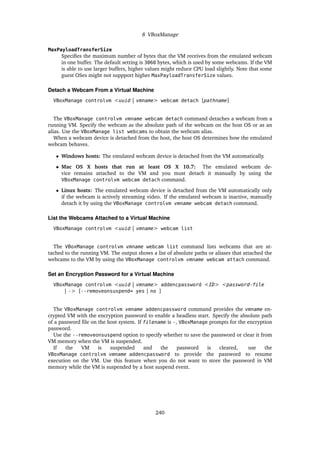 8 VBoxManage
MaxPayloadTransferSize
Specifies the maximum number of bytes that the VM receives from the emulated webcam
in one buffer. The default setting is 3060 bytes, which is used by some webcams. If the VM
is able to use larger buffers, higher values might reduce CPU load slightly. Note that some
guest OSes might not suppport higher MaxPayloadTransferSize values.
Detach a Webcam From a Virtual Machine
VBoxManage controlvm <uuid | vmname> webcam detach [pathname]
The VBoxManage controlvm vmname webcam detach command detaches a webcam from a
running VM. Specify the webcam as the absolute path of the webcam on the host OS or as an
alias. Use the VBoxManage list webcams to obtain the webcam alias.
When a webcam device is detached from the host, the host OS determines how the emulated
webcam behaves.
• Windows hosts: The emulated webcam device is detached from the VM automatically.
• Mac OS X hosts that run at least OS X 10.7: The emulated webcam de-
vice remains attached to the VM and you must detach it manually by using the
VBoxManage controlvm webcam detach command.
• Linux hosts: The emulated webcam device is detached from the VM automatically only
if the webcam is actively streaming video. If the emulated webcam is inactive, manually
detach it by using the VBoxManage controlvm vmname webcam detach command.
List the Webcams Attached to a Virtual Machine
VBoxManage controlvm <uuid | vmname> webcam list
The VBoxManage controlvm vmname webcam list command lists webcams that are at-
tached to the running VM. The output shows a list of absolute paths or aliases that attached the
webcams to the VM by using the VBoxManage controlvm vmname webcam attach command.
Set an Encryption Password for a Virtual Machine
VBoxManage controlvm <uuid | vmname> addencpassword <ID> <password-file
| -> [--removeonsuspend= yes | no ]
The VBoxManage controlvm vmname addencpassword command provides the vmname en-
crypted VM with the encryption password to enable a headless start. Specify the absolute path
of a password file on the host system. If filename is -, VBoxManage prompts for the encryption
password.
Use the --removeonsuspend option to specify whether to save the passsword or clear it from
VM memory when the VM is suspended.
If the VM is suspended and the password is cleared, use the
VBoxManage controlvm vmname addencpassword to provide the password to resume
execution on the VM. Use this feature when you do not want to store the password in VM
memory while the VM is suspended by a host suspend event.
240
 